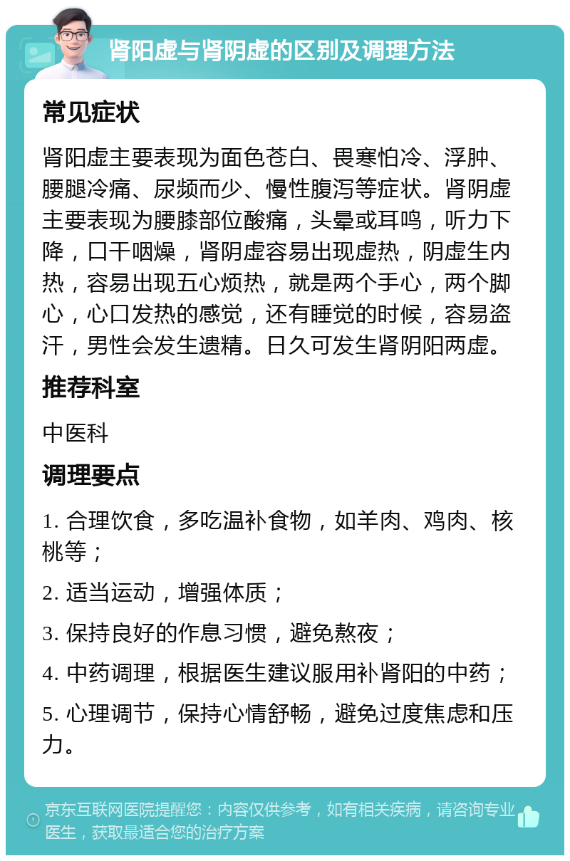 肾阳虚与肾阴虚的区别及调理方法 常见症状 肾阳虚主要表现为面色苍白、畏寒怕冷、浮肿、腰腿冷痛、尿频而少、慢性腹泻等症状。肾阴虚主要表现为腰膝部位酸痛，头晕或耳鸣，听力下降，口干咽燥，肾阴虚容易出现虚热，阴虚生内热，容易出现五心烦热，就是两个手心，两个脚心，心口发热的感觉，还有睡觉的时候，容易盗汗，男性会发生遗精。日久可发生肾阴阳两虚。 推荐科室 中医科 调理要点 1. 合理饮食，多吃温补食物，如羊肉、鸡肉、核桃等； 2. 适当运动，增强体质； 3. 保持良好的作息习惯，避免熬夜； 4. 中药调理，根据医生建议服用补肾阳的中药； 5. 心理调节，保持心情舒畅，避免过度焦虑和压力。