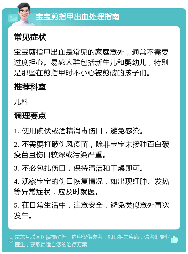 宝宝剪指甲出血处理指南 常见症状 宝宝剪指甲出血是常见的家庭意外，通常不需要过度担心。易感人群包括新生儿和婴幼儿，特别是那些在剪指甲时不小心被剪破的孩子们。 推荐科室 儿科 调理要点 1. 使用碘伏或酒精消毒伤口，避免感染。 2. 不需要打破伤风疫苗，除非宝宝未接种百白破疫苗且伤口较深或污染严重。 3. 不必包扎伤口，保持清洁和干燥即可。 4. 观察宝宝的伤口恢复情况，如出现红肿、发热等异常症状，应及时就医。 5. 在日常生活中，注意安全，避免类似意外再次发生。