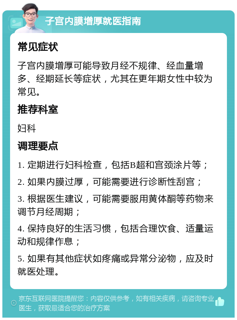 子宫内膜增厚就医指南 常见症状 子宫内膜增厚可能导致月经不规律、经血量增多、经期延长等症状，尤其在更年期女性中较为常见。 推荐科室 妇科 调理要点 1. 定期进行妇科检查，包括B超和宫颈涂片等； 2. 如果内膜过厚，可能需要进行诊断性刮宫； 3. 根据医生建议，可能需要服用黄体酮等药物来调节月经周期； 4. 保持良好的生活习惯，包括合理饮食、适量运动和规律作息； 5. 如果有其他症状如疼痛或异常分泌物，应及时就医处理。