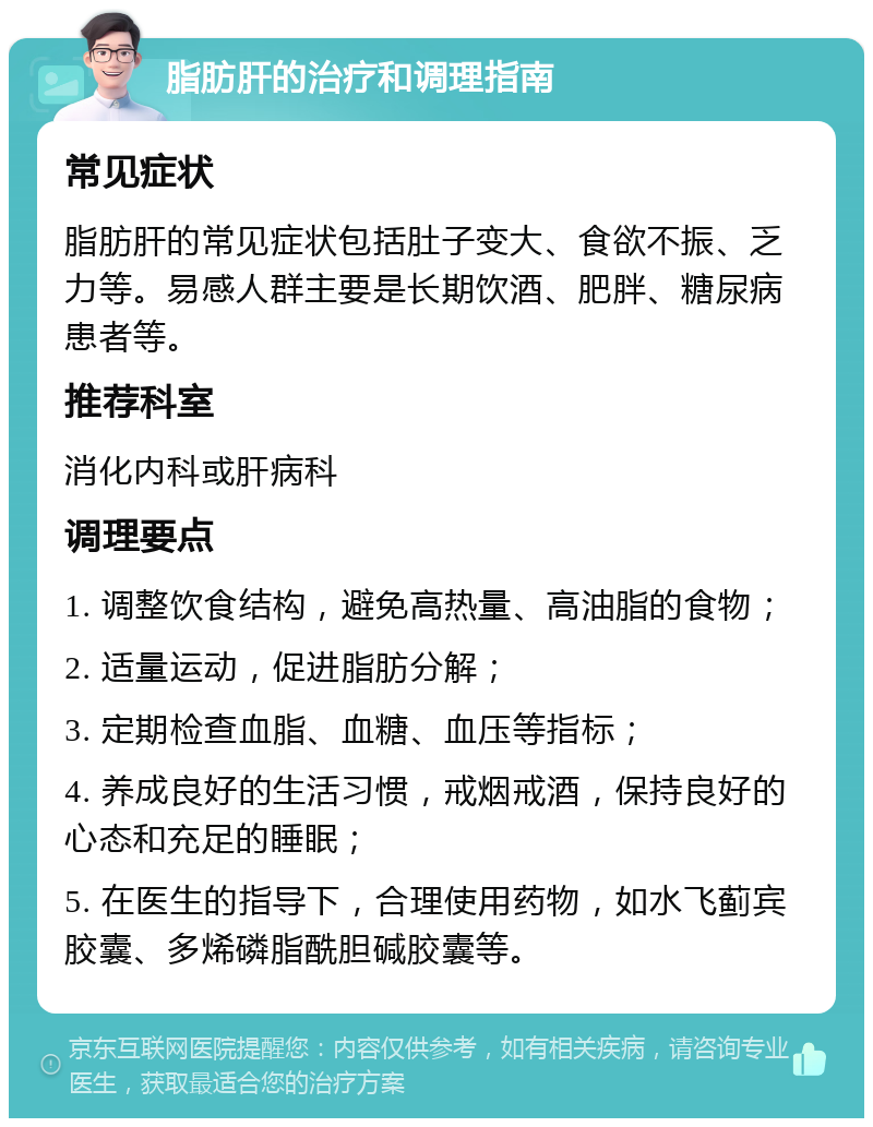 脂肪肝的治疗和调理指南 常见症状 脂肪肝的常见症状包括肚子变大、食欲不振、乏力等。易感人群主要是长期饮酒、肥胖、糖尿病患者等。 推荐科室 消化内科或肝病科 调理要点 1. 调整饮食结构，避免高热量、高油脂的食物； 2. 适量运动，促进脂肪分解； 3. 定期检查血脂、血糖、血压等指标； 4. 养成良好的生活习惯，戒烟戒酒，保持良好的心态和充足的睡眠； 5. 在医生的指导下，合理使用药物，如水飞蓟宾胶囊、多烯磷脂酰胆碱胶囊等。