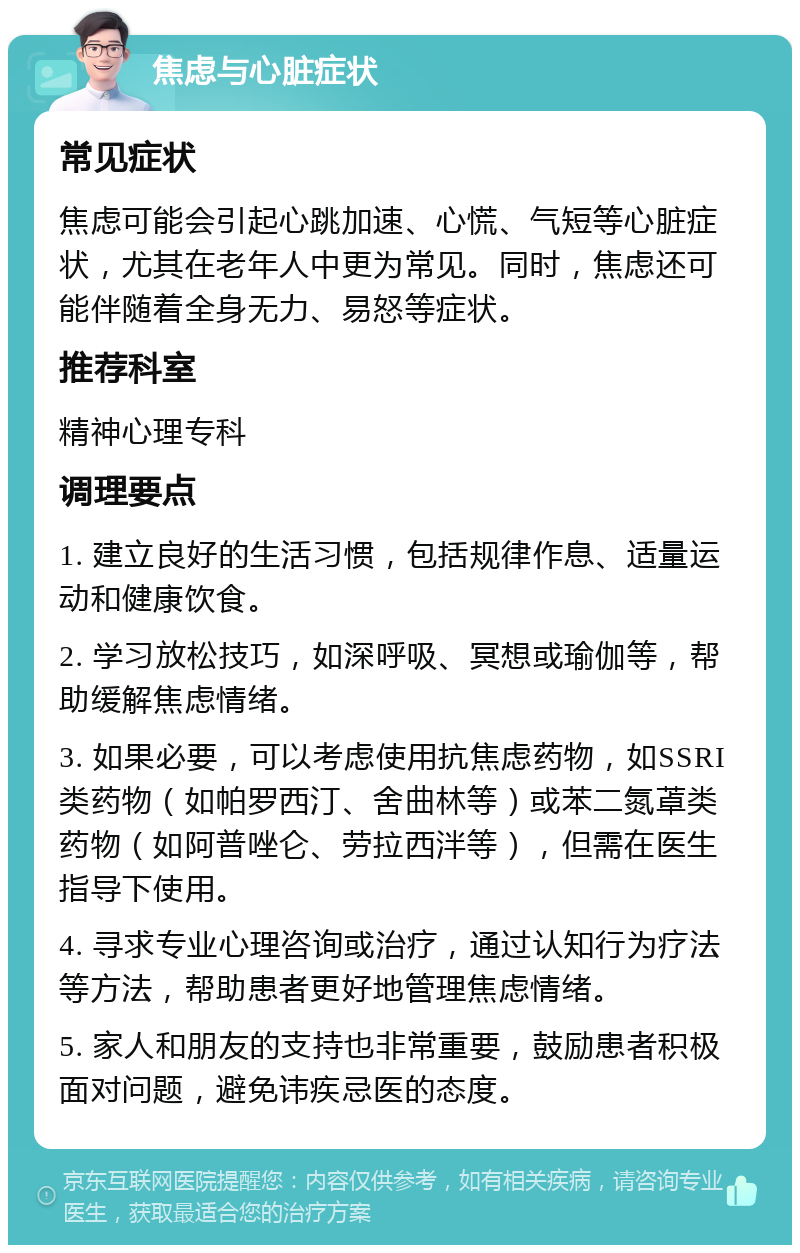 焦虑与心脏症状 常见症状 焦虑可能会引起心跳加速、心慌、气短等心脏症状，尤其在老年人中更为常见。同时，焦虑还可能伴随着全身无力、易怒等症状。 推荐科室 精神心理专科 调理要点 1. 建立良好的生活习惯，包括规律作息、适量运动和健康饮食。 2. 学习放松技巧，如深呼吸、冥想或瑜伽等，帮助缓解焦虑情绪。 3. 如果必要，可以考虑使用抗焦虑药物，如SSRI类药物（如帕罗西汀、舍曲林等）或苯二氮䓬类药物（如阿普唑仑、劳拉西泮等），但需在医生指导下使用。 4. 寻求专业心理咨询或治疗，通过认知行为疗法等方法，帮助患者更好地管理焦虑情绪。 5. 家人和朋友的支持也非常重要，鼓励患者积极面对问题，避免讳疾忌医的态度。