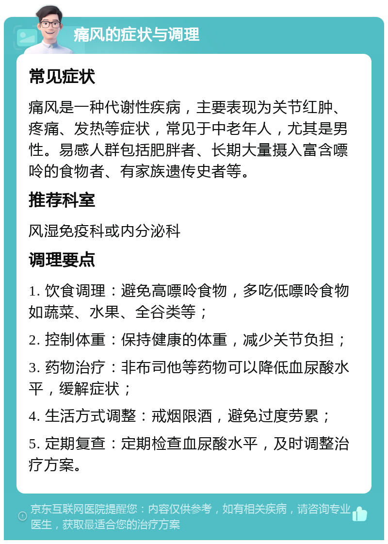 痛风的症状与调理 常见症状 痛风是一种代谢性疾病，主要表现为关节红肿、疼痛、发热等症状，常见于中老年人，尤其是男性。易感人群包括肥胖者、长期大量摄入富含嘌呤的食物者、有家族遗传史者等。 推荐科室 风湿免疫科或内分泌科 调理要点 1. 饮食调理：避免高嘌呤食物，多吃低嘌呤食物如蔬菜、水果、全谷类等； 2. 控制体重：保持健康的体重，减少关节负担； 3. 药物治疗：非布司他等药物可以降低血尿酸水平，缓解症状； 4. 生活方式调整：戒烟限酒，避免过度劳累； 5. 定期复查：定期检查血尿酸水平，及时调整治疗方案。