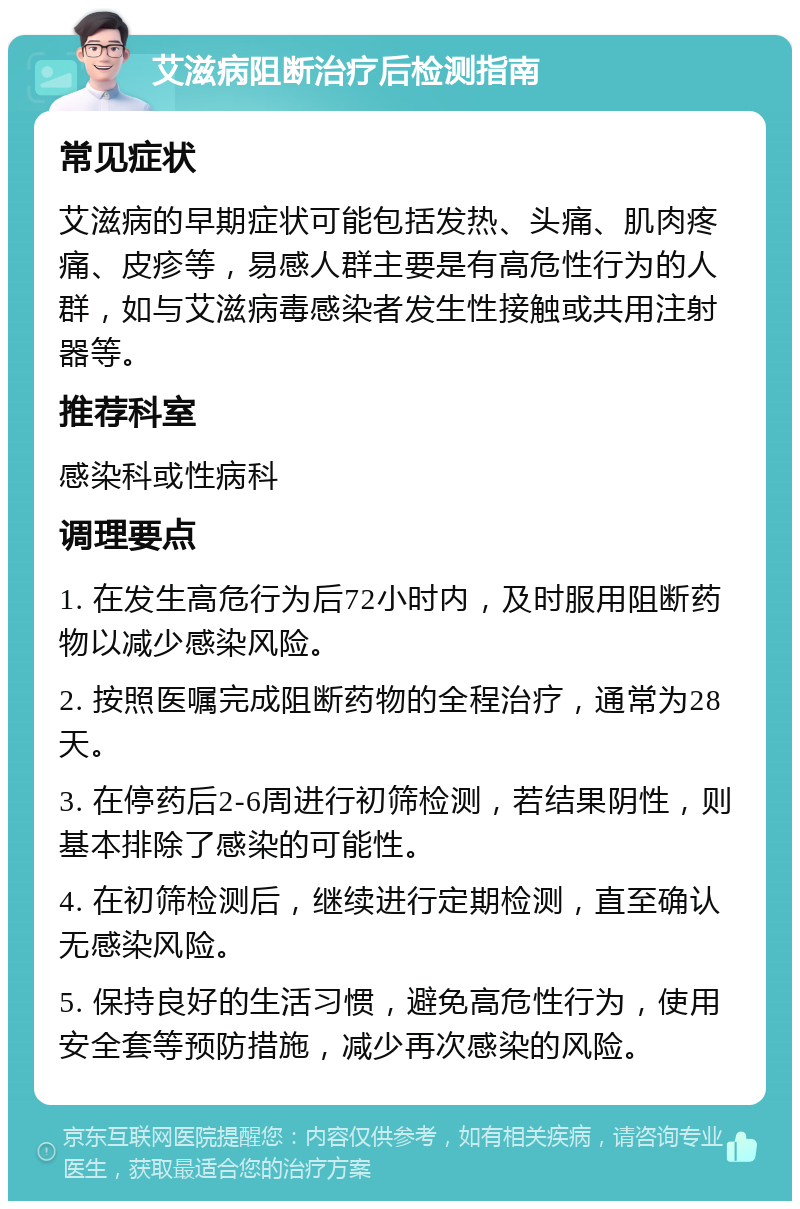 艾滋病阻断治疗后检测指南 常见症状 艾滋病的早期症状可能包括发热、头痛、肌肉疼痛、皮疹等，易感人群主要是有高危性行为的人群，如与艾滋病毒感染者发生性接触或共用注射器等。 推荐科室 感染科或性病科 调理要点 1. 在发生高危行为后72小时内，及时服用阻断药物以减少感染风险。 2. 按照医嘱完成阻断药物的全程治疗，通常为28天。 3. 在停药后2-6周进行初筛检测，若结果阴性，则基本排除了感染的可能性。 4. 在初筛检测后，继续进行定期检测，直至确认无感染风险。 5. 保持良好的生活习惯，避免高危性行为，使用安全套等预防措施，减少再次感染的风险。