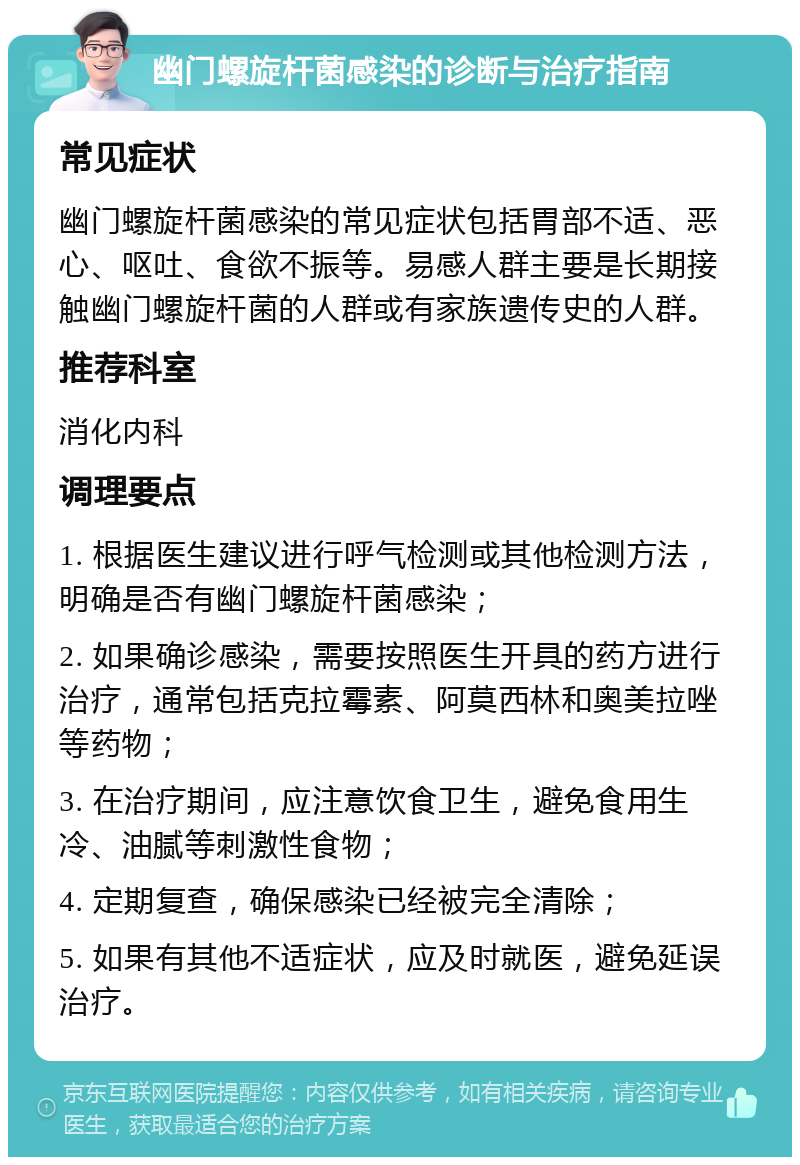 幽门螺旋杆菌感染的诊断与治疗指南 常见症状 幽门螺旋杆菌感染的常见症状包括胃部不适、恶心、呕吐、食欲不振等。易感人群主要是长期接触幽门螺旋杆菌的人群或有家族遗传史的人群。 推荐科室 消化内科 调理要点 1. 根据医生建议进行呼气检测或其他检测方法，明确是否有幽门螺旋杆菌感染； 2. 如果确诊感染，需要按照医生开具的药方进行治疗，通常包括克拉霉素、阿莫西林和奥美拉唑等药物； 3. 在治疗期间，应注意饮食卫生，避免食用生冷、油腻等刺激性食物； 4. 定期复查，确保感染已经被完全清除； 5. 如果有其他不适症状，应及时就医，避免延误治疗。