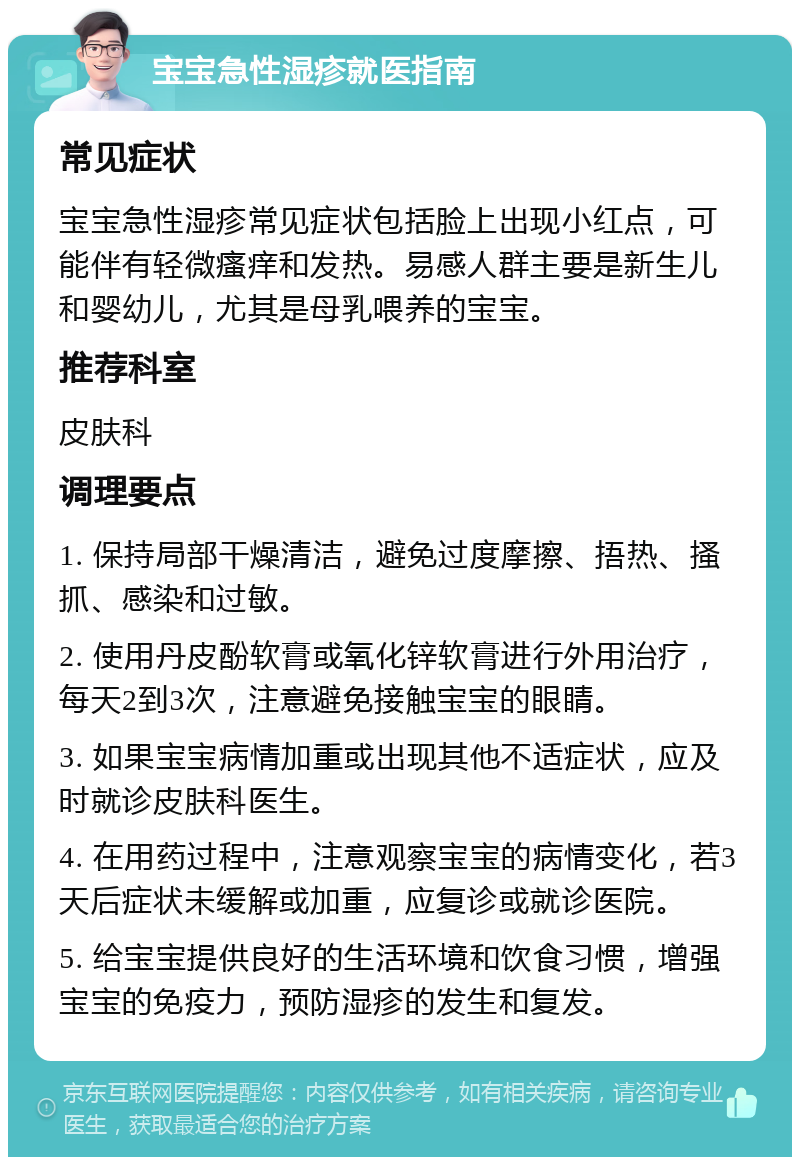 宝宝急性湿疹就医指南 常见症状 宝宝急性湿疹常见症状包括脸上出现小红点，可能伴有轻微瘙痒和发热。易感人群主要是新生儿和婴幼儿，尤其是母乳喂养的宝宝。 推荐科室 皮肤科 调理要点 1. 保持局部干燥清洁，避免过度摩擦、捂热、搔抓、感染和过敏。 2. 使用丹皮酚软膏或氧化锌软膏进行外用治疗，每天2到3次，注意避免接触宝宝的眼睛。 3. 如果宝宝病情加重或出现其他不适症状，应及时就诊皮肤科医生。 4. 在用药过程中，注意观察宝宝的病情变化，若3天后症状未缓解或加重，应复诊或就诊医院。 5. 给宝宝提供良好的生活环境和饮食习惯，增强宝宝的免疫力，预防湿疹的发生和复发。