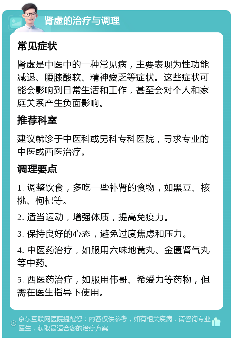 肾虚的治疗与调理 常见症状 肾虚是中医中的一种常见病，主要表现为性功能减退、腰膝酸软、精神疲乏等症状。这些症状可能会影响到日常生活和工作，甚至会对个人和家庭关系产生负面影响。 推荐科室 建议就诊于中医科或男科专科医院，寻求专业的中医或西医治疗。 调理要点 1. 调整饮食，多吃一些补肾的食物，如黑豆、核桃、枸杞等。 2. 适当运动，增强体质，提高免疫力。 3. 保持良好的心态，避免过度焦虑和压力。 4. 中医药治疗，如服用六味地黄丸、金匮肾气丸等中药。 5. 西医药治疗，如服用伟哥、希爱力等药物，但需在医生指导下使用。