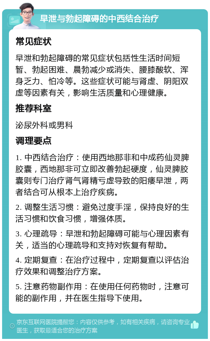 早泄与勃起障碍的中西结合治疗 常见症状 早泄和勃起障碍的常见症状包括性生活时间短暂、勃起困难、晨勃减少或消失、腰膝酸软、浑身乏力、怕冷等。这些症状可能与肾虚、阴阳双虚等因素有关，影响生活质量和心理健康。 推荐科室 泌尿外科或男科 调理要点 1. 中西结合治疗：使用西地那非和中成药仙灵脾胶囊，西地那非可立即改善勃起硬度，仙灵脾胶囊则专门治疗肾气肾精亏虚导致的阳痿早泄，两者结合可从根本上治疗疾病。 2. 调整生活习惯：避免过度手淫，保持良好的生活习惯和饮食习惯，增强体质。 3. 心理疏导：早泄和勃起障碍可能与心理因素有关，适当的心理疏导和支持对恢复有帮助。 4. 定期复查：在治疗过程中，定期复查以评估治疗效果和调整治疗方案。 5. 注意药物副作用：在使用任何药物时，注意可能的副作用，并在医生指导下使用。