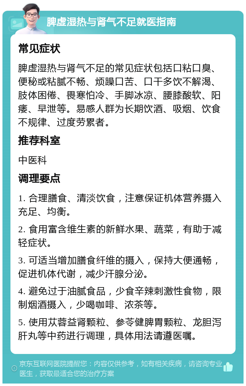 脾虚湿热与肾气不足就医指南 常见症状 脾虚湿热与肾气不足的常见症状包括口粘口臭、便秘或粘腻不畅、烦躁口苦、口干多饮不解渴、肢体困倦、畏寒怕冷、手脚冰凉、腰膝酸软、阳痿、早泄等。易感人群为长期饮酒、吸烟、饮食不规律、过度劳累者。 推荐科室 中医科 调理要点 1. 合理膳食、清淡饮食，注意保证机体营养摄入充足、均衡。 2. 食用富含维生素的新鲜水果、蔬菜，有助于减轻症状。 3. 可适当增加膳食纤维的摄入，保持大便通畅，促进机体代谢，减少汗腺分泌。 4. 避免过于油腻食品，少食辛辣刺激性食物，限制烟酒摄入，少喝咖啡、浓茶等。 5. 使用苁蓉益肾颗粒、参苓健脾胃颗粒、龙胆泻肝丸等中药进行调理，具体用法请遵医嘱。