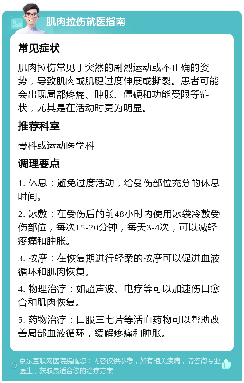 肌肉拉伤就医指南 常见症状 肌肉拉伤常见于突然的剧烈运动或不正确的姿势，导致肌肉或肌腱过度伸展或撕裂。患者可能会出现局部疼痛、肿胀、僵硬和功能受限等症状，尤其是在活动时更为明显。 推荐科室 骨科或运动医学科 调理要点 1. 休息：避免过度活动，给受伤部位充分的休息时间。 2. 冰敷：在受伤后的前48小时内使用冰袋冷敷受伤部位，每次15-20分钟，每天3-4次，可以减轻疼痛和肿胀。 3. 按摩：在恢复期进行轻柔的按摩可以促进血液循环和肌肉恢复。 4. 物理治疗：如超声波、电疗等可以加速伤口愈合和肌肉恢复。 5. 药物治疗：口服三七片等活血药物可以帮助改善局部血液循环，缓解疼痛和肿胀。