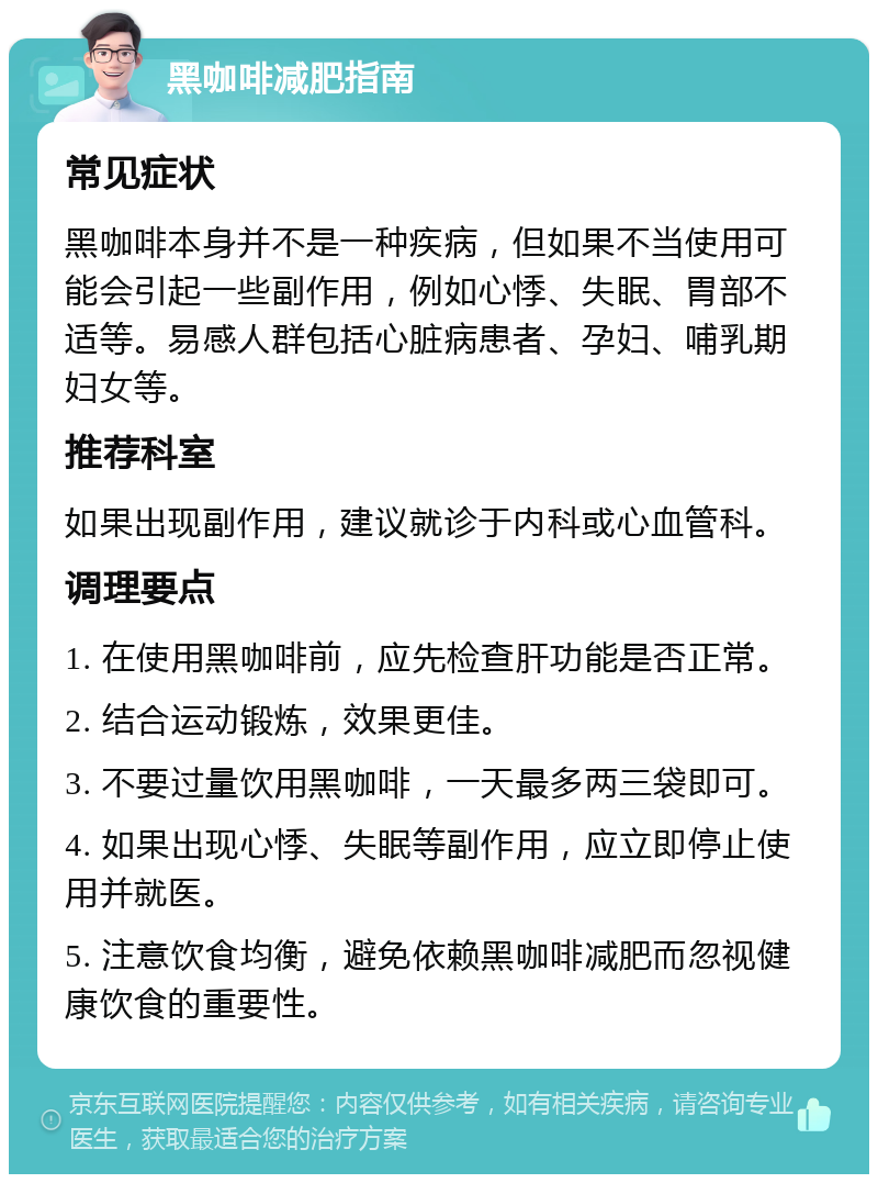 黑咖啡减肥指南 常见症状 黑咖啡本身并不是一种疾病，但如果不当使用可能会引起一些副作用，例如心悸、失眠、胃部不适等。易感人群包括心脏病患者、孕妇、哺乳期妇女等。 推荐科室 如果出现副作用，建议就诊于内科或心血管科。 调理要点 1. 在使用黑咖啡前，应先检查肝功能是否正常。 2. 结合运动锻炼，效果更佳。 3. 不要过量饮用黑咖啡，一天最多两三袋即可。 4. 如果出现心悸、失眠等副作用，应立即停止使用并就医。 5. 注意饮食均衡，避免依赖黑咖啡减肥而忽视健康饮食的重要性。