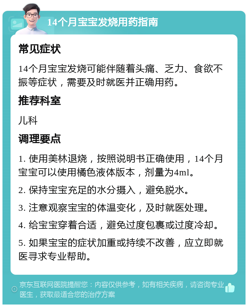 14个月宝宝发烧用药指南 常见症状 14个月宝宝发烧可能伴随着头痛、乏力、食欲不振等症状，需要及时就医并正确用药。 推荐科室 儿科 调理要点 1. 使用美林退烧，按照说明书正确使用，14个月宝宝可以使用橘色液体版本，剂量为4ml。 2. 保持宝宝充足的水分摄入，避免脱水。 3. 注意观察宝宝的体温变化，及时就医处理。 4. 给宝宝穿着合适，避免过度包裹或过度冷却。 5. 如果宝宝的症状加重或持续不改善，应立即就医寻求专业帮助。