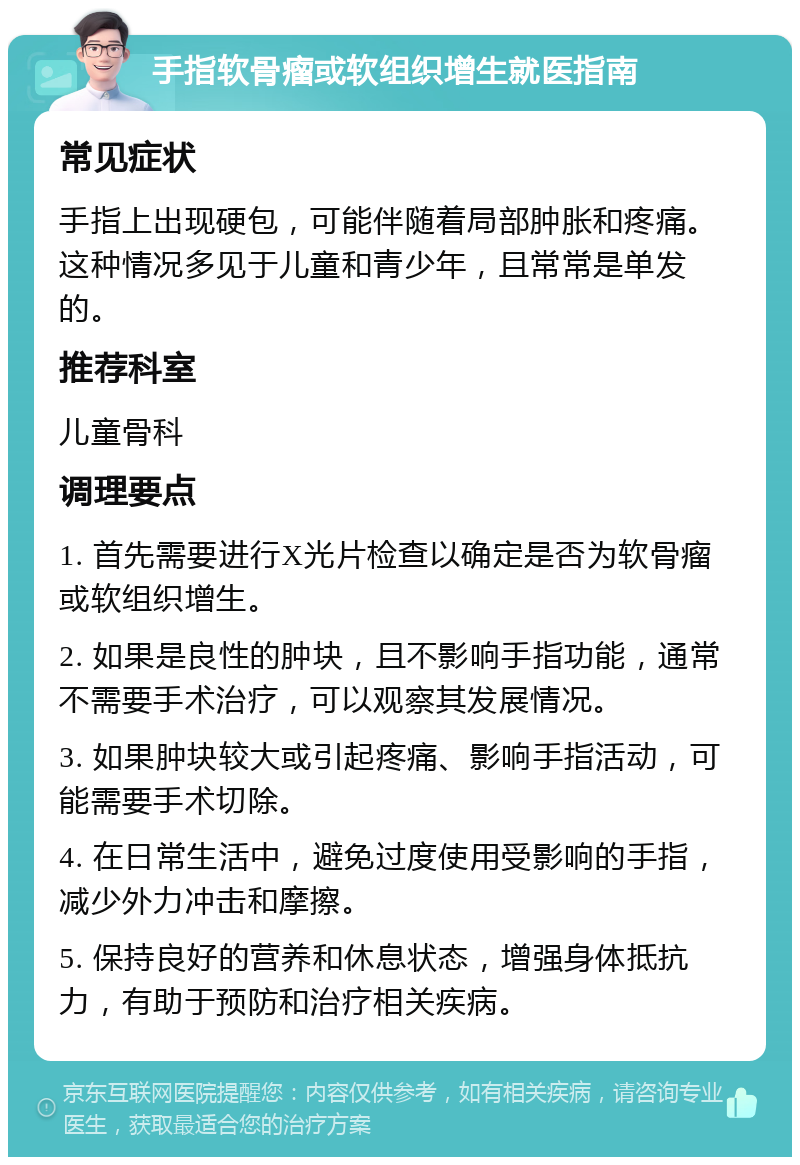 手指软骨瘤或软组织增生就医指南 常见症状 手指上出现硬包，可能伴随着局部肿胀和疼痛。这种情况多见于儿童和青少年，且常常是单发的。 推荐科室 儿童骨科 调理要点 1. 首先需要进行X光片检查以确定是否为软骨瘤或软组织增生。 2. 如果是良性的肿块，且不影响手指功能，通常不需要手术治疗，可以观察其发展情况。 3. 如果肿块较大或引起疼痛、影响手指活动，可能需要手术切除。 4. 在日常生活中，避免过度使用受影响的手指，减少外力冲击和摩擦。 5. 保持良好的营养和休息状态，增强身体抵抗力，有助于预防和治疗相关疾病。