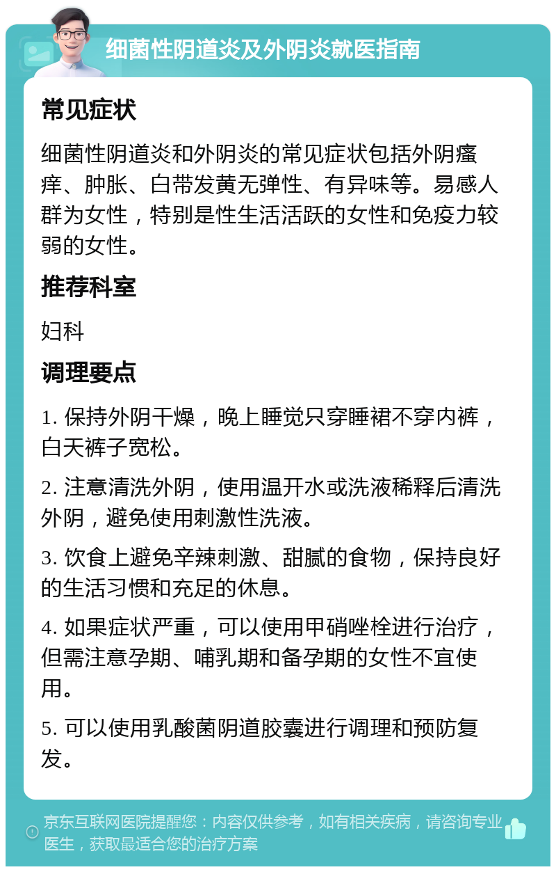 细菌性阴道炎及外阴炎就医指南 常见症状 细菌性阴道炎和外阴炎的常见症状包括外阴瘙痒、肿胀、白带发黄无弹性、有异味等。易感人群为女性，特别是性生活活跃的女性和免疫力较弱的女性。 推荐科室 妇科 调理要点 1. 保持外阴干燥，晚上睡觉只穿睡裙不穿内裤，白天裤子宽松。 2. 注意清洗外阴，使用温开水或洗液稀释后清洗外阴，避免使用刺激性洗液。 3. 饮食上避免辛辣刺激、甜腻的食物，保持良好的生活习惯和充足的休息。 4. 如果症状严重，可以使用甲硝唑栓进行治疗，但需注意孕期、哺乳期和备孕期的女性不宜使用。 5. 可以使用乳酸菌阴道胶囊进行调理和预防复发。