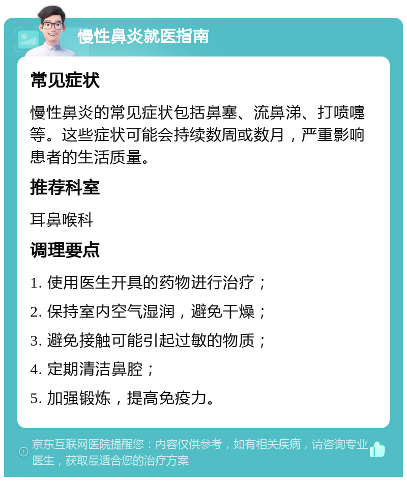 慢性鼻炎就医指南 常见症状 慢性鼻炎的常见症状包括鼻塞、流鼻涕、打喷嚏等。这些症状可能会持续数周或数月，严重影响患者的生活质量。 推荐科室 耳鼻喉科 调理要点 1. 使用医生开具的药物进行治疗； 2. 保持室内空气湿润，避免干燥； 3. 避免接触可能引起过敏的物质； 4. 定期清洁鼻腔； 5. 加强锻炼，提高免疫力。