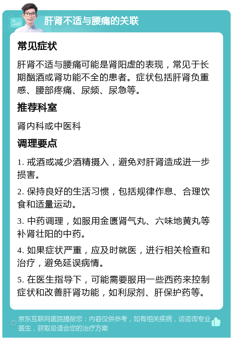 肝肾不适与腰痛的关联 常见症状 肝肾不适与腰痛可能是肾阳虚的表现，常见于长期酗酒或肾功能不全的患者。症状包括肝肾负重感、腰部疼痛、尿频、尿急等。 推荐科室 肾内科或中医科 调理要点 1. 戒酒或减少酒精摄入，避免对肝肾造成进一步损害。 2. 保持良好的生活习惯，包括规律作息、合理饮食和适量运动。 3. 中药调理，如服用金匮肾气丸、六味地黄丸等补肾壮阳的中药。 4. 如果症状严重，应及时就医，进行相关检查和治疗，避免延误病情。 5. 在医生指导下，可能需要服用一些西药来控制症状和改善肝肾功能，如利尿剂、肝保护药等。