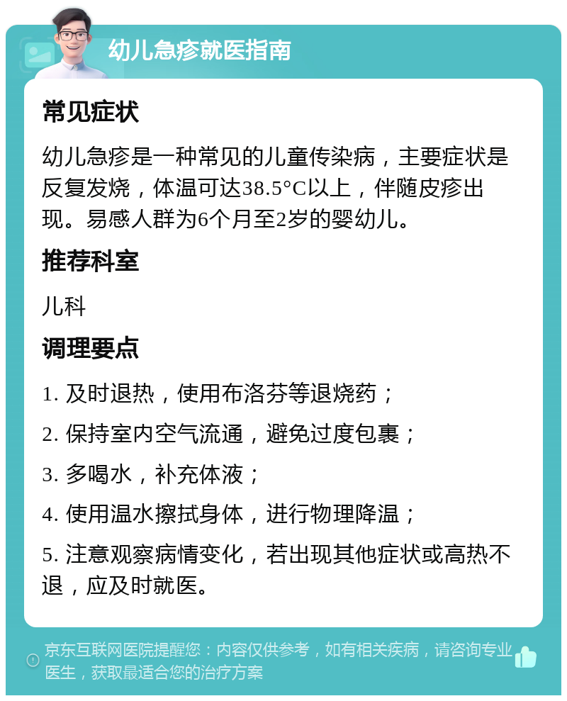 幼儿急疹就医指南 常见症状 幼儿急疹是一种常见的儿童传染病，主要症状是反复发烧，体温可达38.5°C以上，伴随皮疹出现。易感人群为6个月至2岁的婴幼儿。 推荐科室 儿科 调理要点 1. 及时退热，使用布洛芬等退烧药； 2. 保持室内空气流通，避免过度包裹； 3. 多喝水，补充体液； 4. 使用温水擦拭身体，进行物理降温； 5. 注意观察病情变化，若出现其他症状或高热不退，应及时就医。