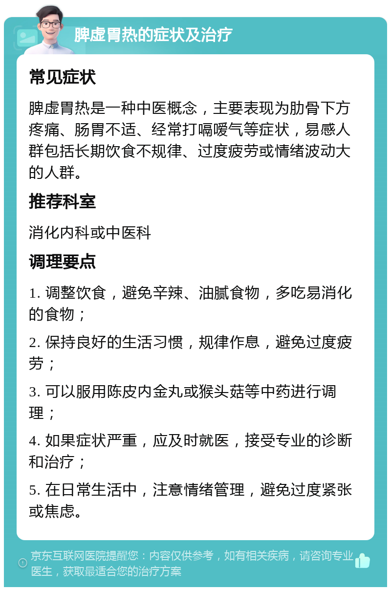 脾虚胃热的症状及治疗 常见症状 脾虚胃热是一种中医概念，主要表现为肋骨下方疼痛、肠胃不适、经常打嗝嗳气等症状，易感人群包括长期饮食不规律、过度疲劳或情绪波动大的人群。 推荐科室 消化内科或中医科 调理要点 1. 调整饮食，避免辛辣、油腻食物，多吃易消化的食物； 2. 保持良好的生活习惯，规律作息，避免过度疲劳； 3. 可以服用陈皮内金丸或猴头菇等中药进行调理； 4. 如果症状严重，应及时就医，接受专业的诊断和治疗； 5. 在日常生活中，注意情绪管理，避免过度紧张或焦虑。