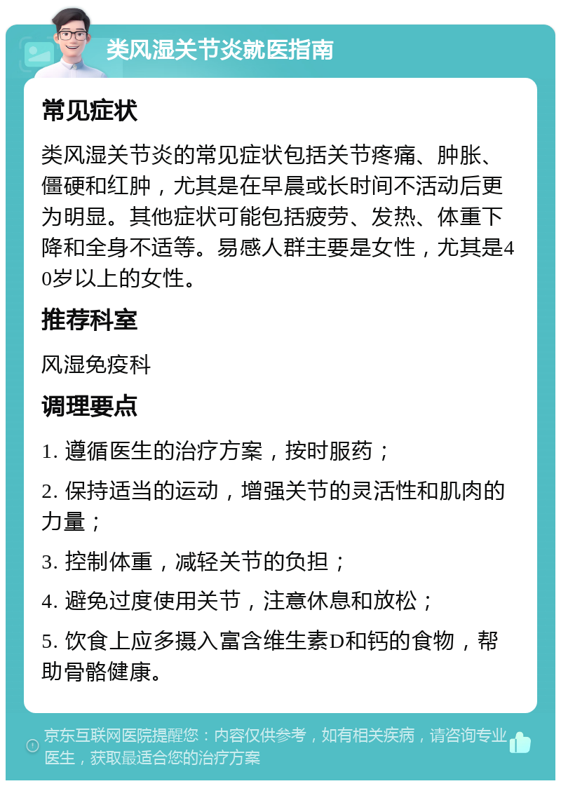 类风湿关节炎就医指南 常见症状 类风湿关节炎的常见症状包括关节疼痛、肿胀、僵硬和红肿，尤其是在早晨或长时间不活动后更为明显。其他症状可能包括疲劳、发热、体重下降和全身不适等。易感人群主要是女性，尤其是40岁以上的女性。 推荐科室 风湿免疫科 调理要点 1. 遵循医生的治疗方案，按时服药； 2. 保持适当的运动，增强关节的灵活性和肌肉的力量； 3. 控制体重，减轻关节的负担； 4. 避免过度使用关节，注意休息和放松； 5. 饮食上应多摄入富含维生素D和钙的食物，帮助骨骼健康。