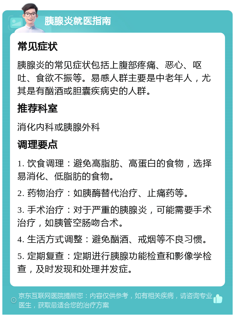 胰腺炎就医指南 常见症状 胰腺炎的常见症状包括上腹部疼痛、恶心、呕吐、食欲不振等。易感人群主要是中老年人，尤其是有酗酒或胆囊疾病史的人群。 推荐科室 消化内科或胰腺外科 调理要点 1. 饮食调理：避免高脂肪、高蛋白的食物，选择易消化、低脂肪的食物。 2. 药物治疗：如胰酶替代治疗、止痛药等。 3. 手术治疗：对于严重的胰腺炎，可能需要手术治疗，如胰管空肠吻合术。 4. 生活方式调整：避免酗酒、戒烟等不良习惯。 5. 定期复查：定期进行胰腺功能检查和影像学检查，及时发现和处理并发症。