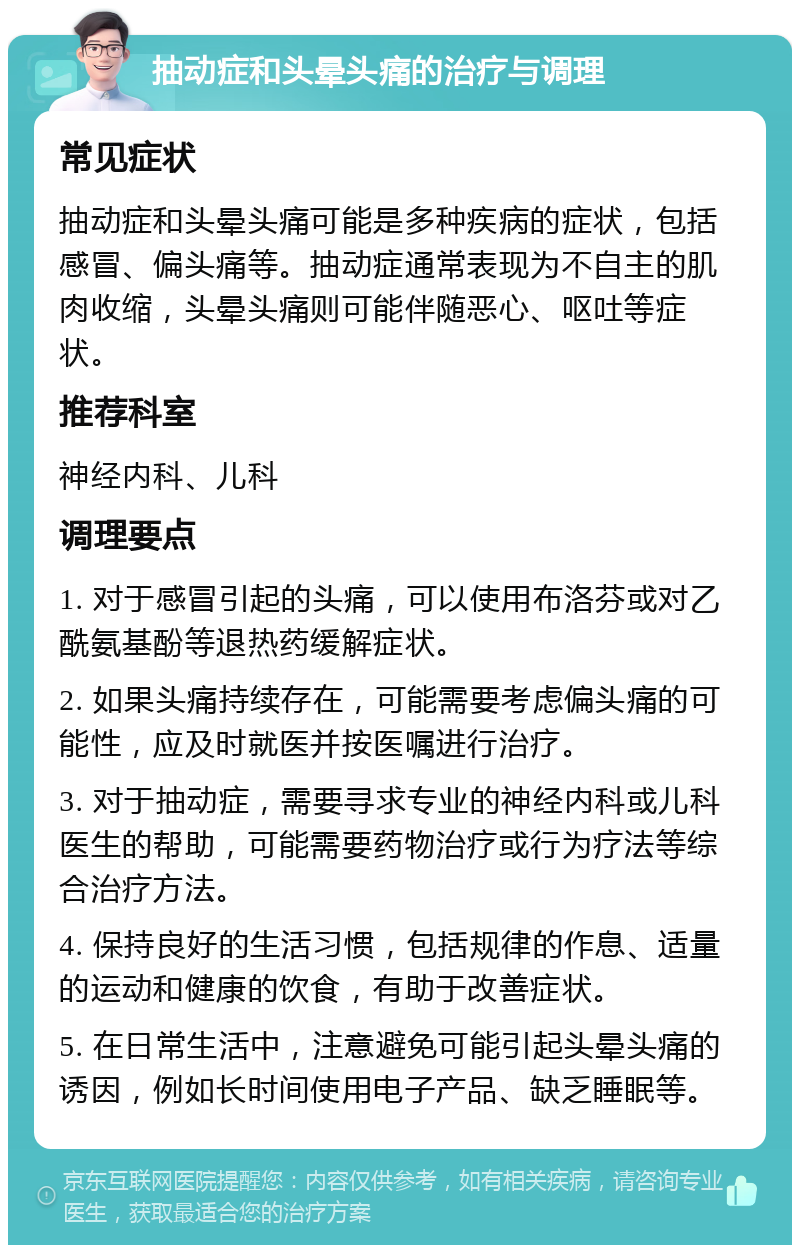 抽动症和头晕头痛的治疗与调理 常见症状 抽动症和头晕头痛可能是多种疾病的症状，包括感冒、偏头痛等。抽动症通常表现为不自主的肌肉收缩，头晕头痛则可能伴随恶心、呕吐等症状。 推荐科室 神经内科、儿科 调理要点 1. 对于感冒引起的头痛，可以使用布洛芬或对乙酰氨基酚等退热药缓解症状。 2. 如果头痛持续存在，可能需要考虑偏头痛的可能性，应及时就医并按医嘱进行治疗。 3. 对于抽动症，需要寻求专业的神经内科或儿科医生的帮助，可能需要药物治疗或行为疗法等综合治疗方法。 4. 保持良好的生活习惯，包括规律的作息、适量的运动和健康的饮食，有助于改善症状。 5. 在日常生活中，注意避免可能引起头晕头痛的诱因，例如长时间使用电子产品、缺乏睡眠等。