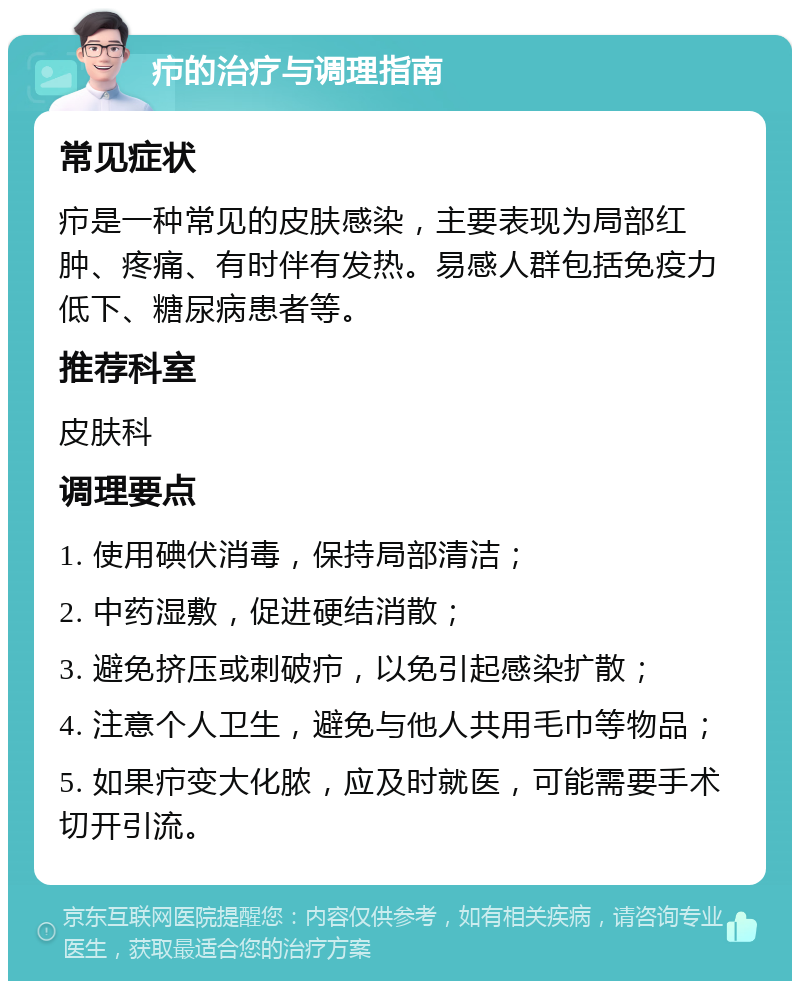 疖的治疗与调理指南 常见症状 疖是一种常见的皮肤感染，主要表现为局部红肿、疼痛、有时伴有发热。易感人群包括免疫力低下、糖尿病患者等。 推荐科室 皮肤科 调理要点 1. 使用碘伏消毒，保持局部清洁； 2. 中药湿敷，促进硬结消散； 3. 避免挤压或刺破疖，以免引起感染扩散； 4. 注意个人卫生，避免与他人共用毛巾等物品； 5. 如果疖变大化脓，应及时就医，可能需要手术切开引流。