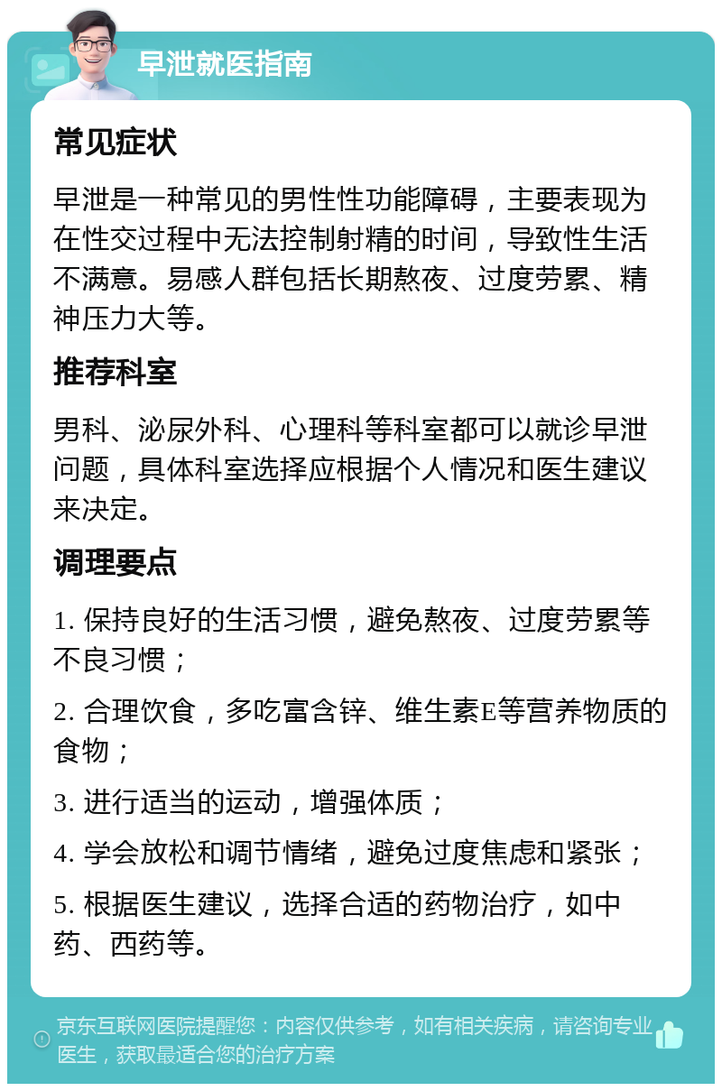 早泄就医指南 常见症状 早泄是一种常见的男性性功能障碍，主要表现为在性交过程中无法控制射精的时间，导致性生活不满意。易感人群包括长期熬夜、过度劳累、精神压力大等。 推荐科室 男科、泌尿外科、心理科等科室都可以就诊早泄问题，具体科室选择应根据个人情况和医生建议来决定。 调理要点 1. 保持良好的生活习惯，避免熬夜、过度劳累等不良习惯； 2. 合理饮食，多吃富含锌、维生素E等营养物质的食物； 3. 进行适当的运动，增强体质； 4. 学会放松和调节情绪，避免过度焦虑和紧张； 5. 根据医生建议，选择合适的药物治疗，如中药、西药等。