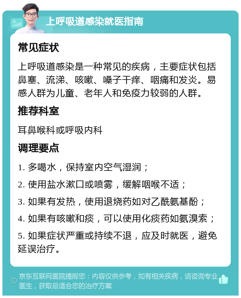 上呼吸道感染就医指南 常见症状 上呼吸道感染是一种常见的疾病，主要症状包括鼻塞、流涕、咳嗽、嗓子干痒、咽痛和发炎。易感人群为儿童、老年人和免疫力较弱的人群。 推荐科室 耳鼻喉科或呼吸内科 调理要点 1. 多喝水，保持室内空气湿润； 2. 使用盐水漱口或喷雾，缓解咽喉不适； 3. 如果有发热，使用退烧药如对乙酰氨基酚； 4. 如果有咳嗽和痰，可以使用化痰药如氨溴索； 5. 如果症状严重或持续不退，应及时就医，避免延误治疗。