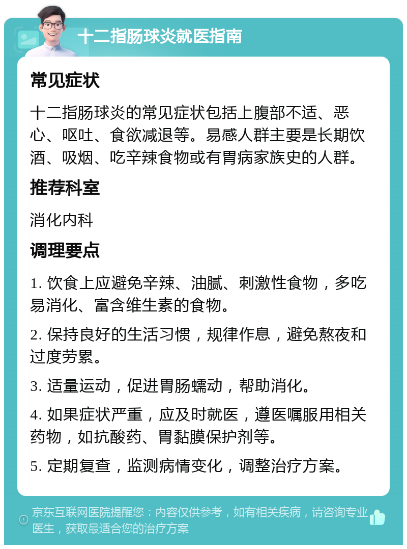 十二指肠球炎就医指南 常见症状 十二指肠球炎的常见症状包括上腹部不适、恶心、呕吐、食欲减退等。易感人群主要是长期饮酒、吸烟、吃辛辣食物或有胃病家族史的人群。 推荐科室 消化内科 调理要点 1. 饮食上应避免辛辣、油腻、刺激性食物，多吃易消化、富含维生素的食物。 2. 保持良好的生活习惯，规律作息，避免熬夜和过度劳累。 3. 适量运动，促进胃肠蠕动，帮助消化。 4. 如果症状严重，应及时就医，遵医嘱服用相关药物，如抗酸药、胃黏膜保护剂等。 5. 定期复查，监测病情变化，调整治疗方案。