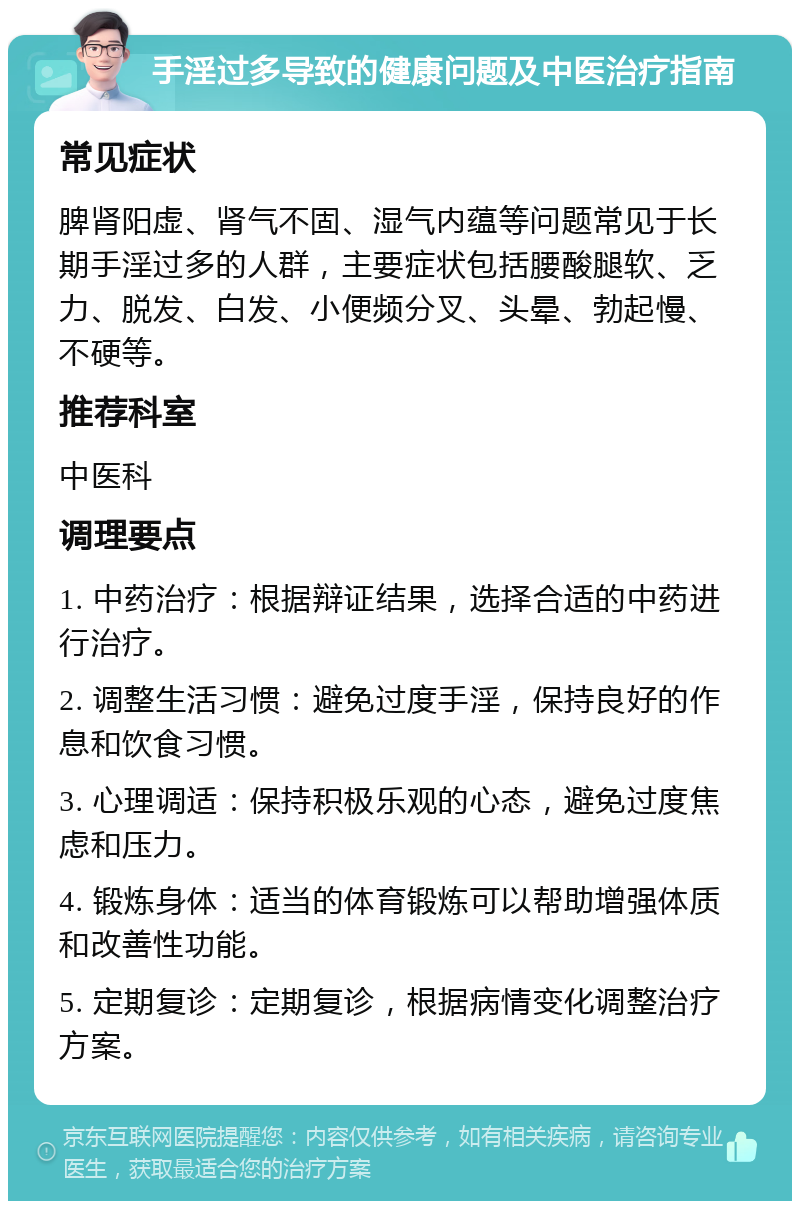 手淫过多导致的健康问题及中医治疗指南 常见症状 脾肾阳虚、肾气不固、湿气内蕴等问题常见于长期手淫过多的人群，主要症状包括腰酸腿软、乏力、脱发、白发、小便频分叉、头晕、勃起慢、不硬等。 推荐科室 中医科 调理要点 1. 中药治疗：根据辩证结果，选择合适的中药进行治疗。 2. 调整生活习惯：避免过度手淫，保持良好的作息和饮食习惯。 3. 心理调适：保持积极乐观的心态，避免过度焦虑和压力。 4. 锻炼身体：适当的体育锻炼可以帮助增强体质和改善性功能。 5. 定期复诊：定期复诊，根据病情变化调整治疗方案。