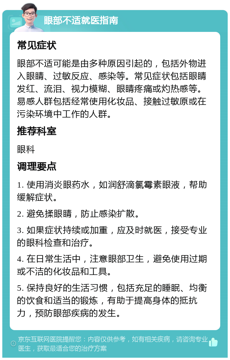 眼部不适就医指南 常见症状 眼部不适可能是由多种原因引起的，包括外物进入眼睛、过敏反应、感染等。常见症状包括眼睛发红、流泪、视力模糊、眼睛疼痛或灼热感等。易感人群包括经常使用化妆品、接触过敏原或在污染环境中工作的人群。 推荐科室 眼科 调理要点 1. 使用消炎眼药水，如润舒滴氯霉素眼液，帮助缓解症状。 2. 避免揉眼睛，防止感染扩散。 3. 如果症状持续或加重，应及时就医，接受专业的眼科检查和治疗。 4. 在日常生活中，注意眼部卫生，避免使用过期或不洁的化妆品和工具。 5. 保持良好的生活习惯，包括充足的睡眠、均衡的饮食和适当的锻炼，有助于提高身体的抵抗力，预防眼部疾病的发生。