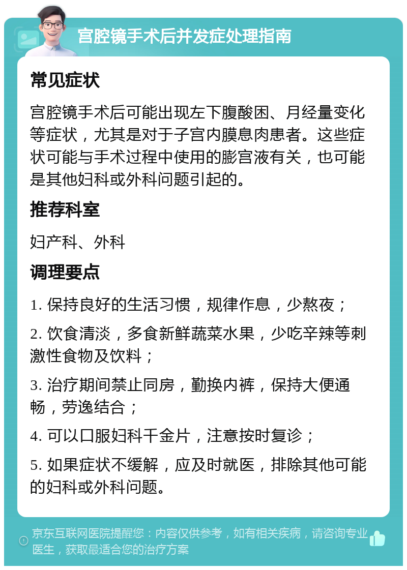 宫腔镜手术后并发症处理指南 常见症状 宫腔镜手术后可能出现左下腹酸困、月经量变化等症状，尤其是对于子宫内膜息肉患者。这些症状可能与手术过程中使用的膨宫液有关，也可能是其他妇科或外科问题引起的。 推荐科室 妇产科、外科 调理要点 1. 保持良好的生活习惯，规律作息，少熬夜； 2. 饮食清淡，多食新鲜蔬菜水果，少吃辛辣等刺激性食物及饮料； 3. 治疗期间禁止同房，勤换内裤，保持大便通畅，劳逸结合； 4. 可以口服妇科千金片，注意按时复诊； 5. 如果症状不缓解，应及时就医，排除其他可能的妇科或外科问题。