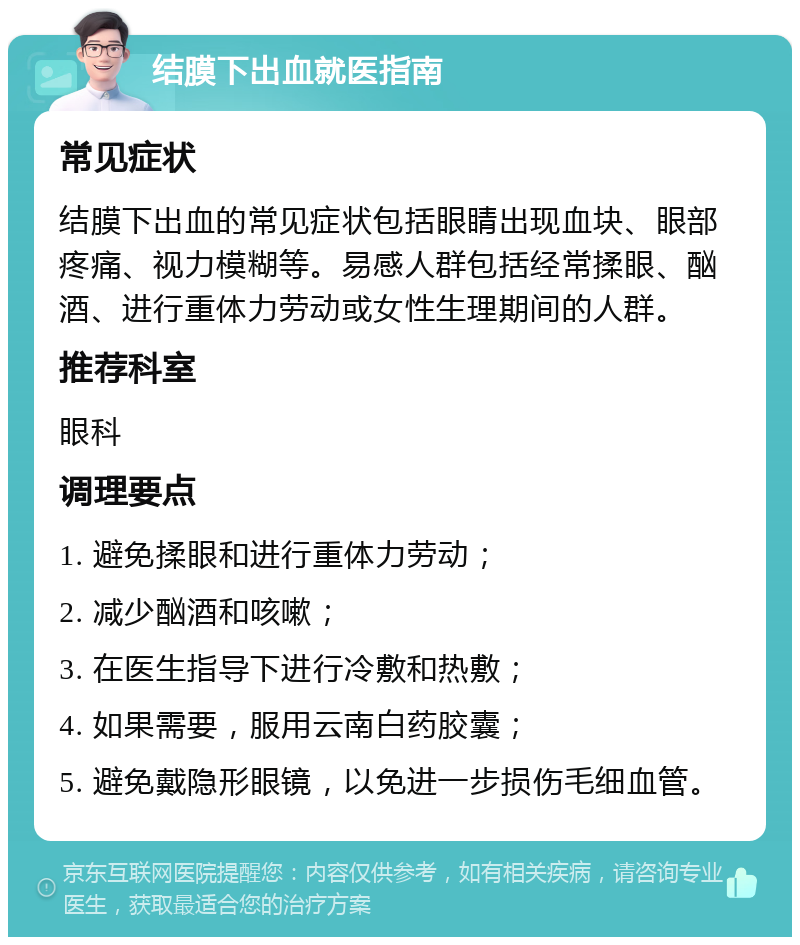 结膜下出血就医指南 常见症状 结膜下出血的常见症状包括眼睛出现血块、眼部疼痛、视力模糊等。易感人群包括经常揉眼、酗酒、进行重体力劳动或女性生理期间的人群。 推荐科室 眼科 调理要点 1. 避免揉眼和进行重体力劳动； 2. 减少酗酒和咳嗽； 3. 在医生指导下进行冷敷和热敷； 4. 如果需要，服用云南白药胶囊； 5. 避免戴隐形眼镜，以免进一步损伤毛细血管。