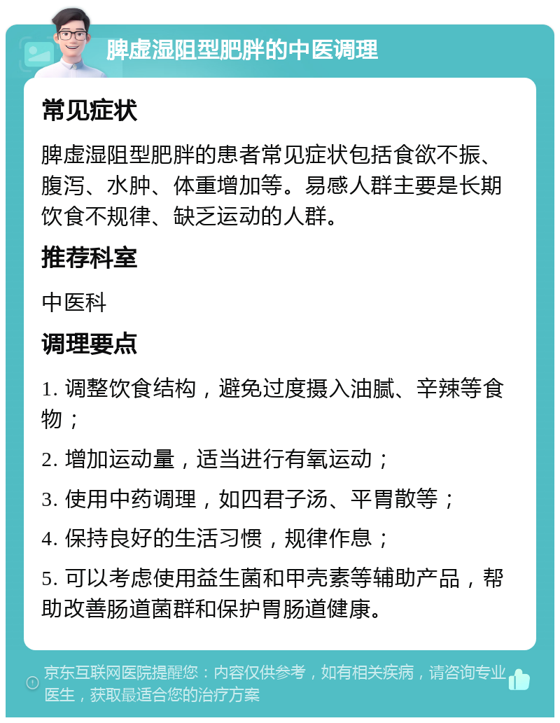 脾虚湿阻型肥胖的中医调理 常见症状 脾虚湿阻型肥胖的患者常见症状包括食欲不振、腹泻、水肿、体重增加等。易感人群主要是长期饮食不规律、缺乏运动的人群。 推荐科室 中医科 调理要点 1. 调整饮食结构，避免过度摄入油腻、辛辣等食物； 2. 增加运动量，适当进行有氧运动； 3. 使用中药调理，如四君子汤、平胃散等； 4. 保持良好的生活习惯，规律作息； 5. 可以考虑使用益生菌和甲壳素等辅助产品，帮助改善肠道菌群和保护胃肠道健康。