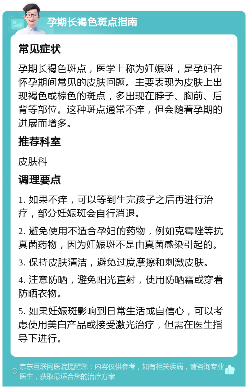 孕期长褐色斑点指南 常见症状 孕期长褐色斑点，医学上称为妊娠斑，是孕妇在怀孕期间常见的皮肤问题。主要表现为皮肤上出现褐色或棕色的斑点，多出现在脖子、胸前、后背等部位。这种斑点通常不痒，但会随着孕期的进展而增多。 推荐科室 皮肤科 调理要点 1. 如果不痒，可以等到生完孩子之后再进行治疗，部分妊娠斑会自行消退。 2. 避免使用不适合孕妇的药物，例如克霉唑等抗真菌药物，因为妊娠斑不是由真菌感染引起的。 3. 保持皮肤清洁，避免过度摩擦和刺激皮肤。 4. 注意防晒，避免阳光直射，使用防晒霜或穿着防晒衣物。 5. 如果妊娠斑影响到日常生活或自信心，可以考虑使用美白产品或接受激光治疗，但需在医生指导下进行。