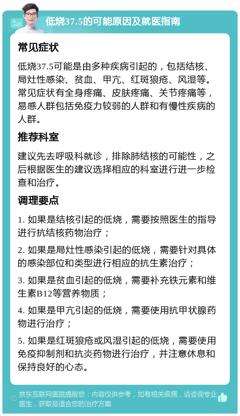 低烧37.5的可能原因及就医指南 常见症状 低烧37.5可能是由多种疾病引起的，包括结核、局灶性感染、贫血、甲亢、红斑狼疮、风湿等。常见症状有全身疼痛、皮肤疼痛、关节疼痛等，易感人群包括免疫力较弱的人群和有慢性疾病的人群。 推荐科室 建议先去呼吸科就诊，排除肺结核的可能性，之后根据医生的建议选择相应的科室进行进一步检查和治疗。 调理要点 1. 如果是结核引起的低烧，需要按照医生的指导进行抗结核药物治疗； 2. 如果是局灶性感染引起的低烧，需要针对具体的感染部位和类型进行相应的抗生素治疗； 3. 如果是贫血引起的低烧，需要补充铁元素和维生素B12等营养物质； 4. 如果是甲亢引起的低烧，需要使用抗甲状腺药物进行治疗； 5. 如果是红斑狼疮或风湿引起的低烧，需要使用免疫抑制剂和抗炎药物进行治疗，并注意休息和保持良好的心态。