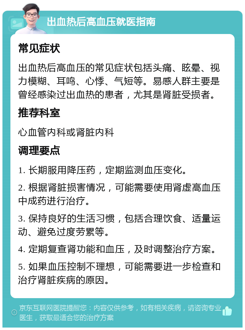 出血热后高血压就医指南 常见症状 出血热后高血压的常见症状包括头痛、眩晕、视力模糊、耳鸣、心悸、气短等。易感人群主要是曾经感染过出血热的患者，尤其是肾脏受损者。 推荐科室 心血管内科或肾脏内科 调理要点 1. 长期服用降压药，定期监测血压变化。 2. 根据肾脏损害情况，可能需要使用肾虚高血压中成药进行治疗。 3. 保持良好的生活习惯，包括合理饮食、适量运动、避免过度劳累等。 4. 定期复查肾功能和血压，及时调整治疗方案。 5. 如果血压控制不理想，可能需要进一步检查和治疗肾脏疾病的原因。