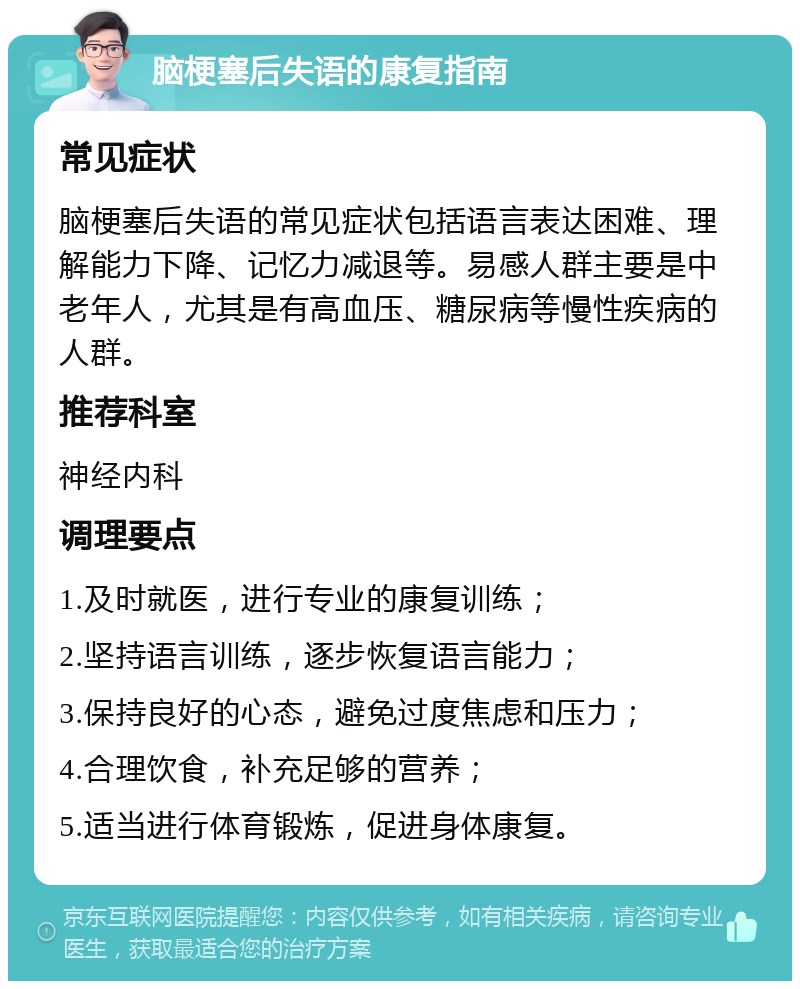 脑梗塞后失语的康复指南 常见症状 脑梗塞后失语的常见症状包括语言表达困难、理解能力下降、记忆力减退等。易感人群主要是中老年人，尤其是有高血压、糖尿病等慢性疾病的人群。 推荐科室 神经内科 调理要点 1.及时就医，进行专业的康复训练； 2.坚持语言训练，逐步恢复语言能力； 3.保持良好的心态，避免过度焦虑和压力； 4.合理饮食，补充足够的营养； 5.适当进行体育锻炼，促进身体康复。