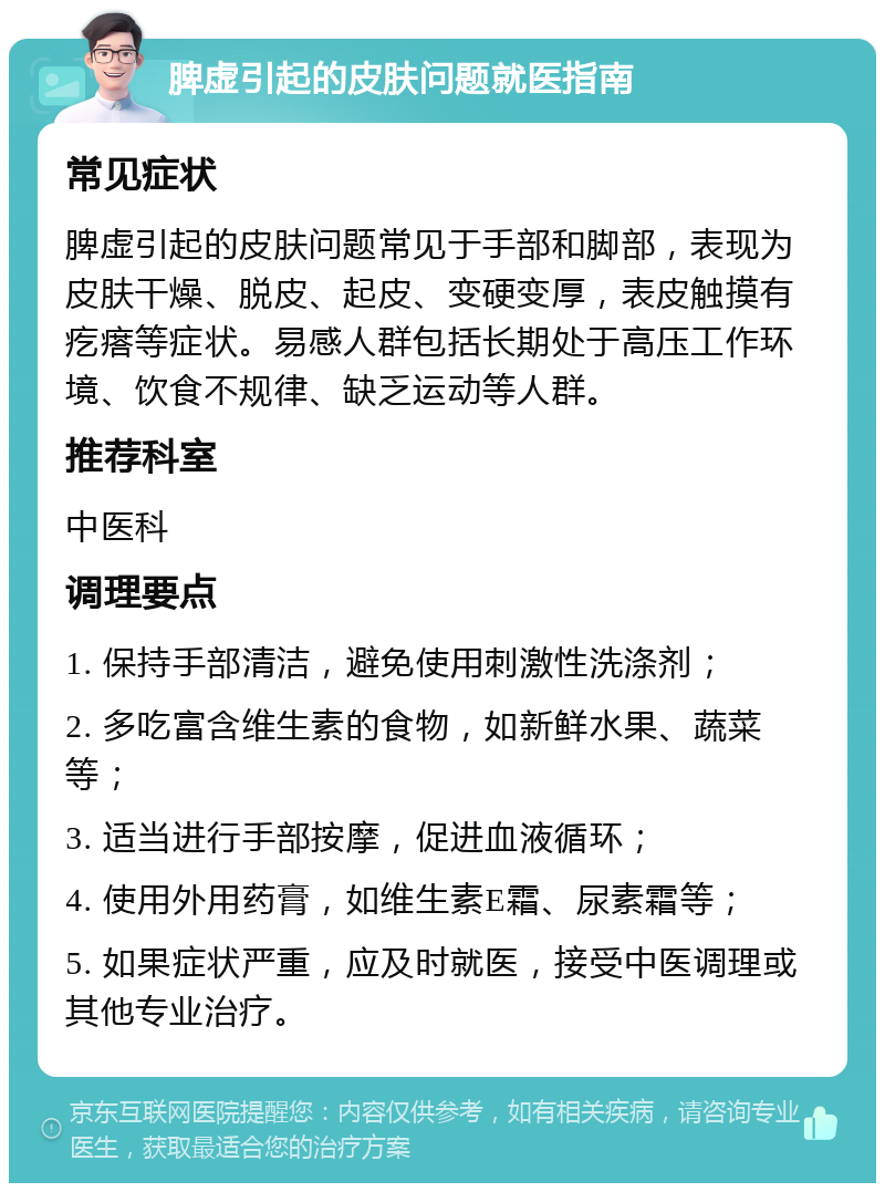 脾虚引起的皮肤问题就医指南 常见症状 脾虚引起的皮肤问题常见于手部和脚部，表现为皮肤干燥、脱皮、起皮、变硬变厚，表皮触摸有疙瘩等症状。易感人群包括长期处于高压工作环境、饮食不规律、缺乏运动等人群。 推荐科室 中医科 调理要点 1. 保持手部清洁，避免使用刺激性洗涤剂； 2. 多吃富含维生素的食物，如新鲜水果、蔬菜等； 3. 适当进行手部按摩，促进血液循环； 4. 使用外用药膏，如维生素E霜、尿素霜等； 5. 如果症状严重，应及时就医，接受中医调理或其他专业治疗。