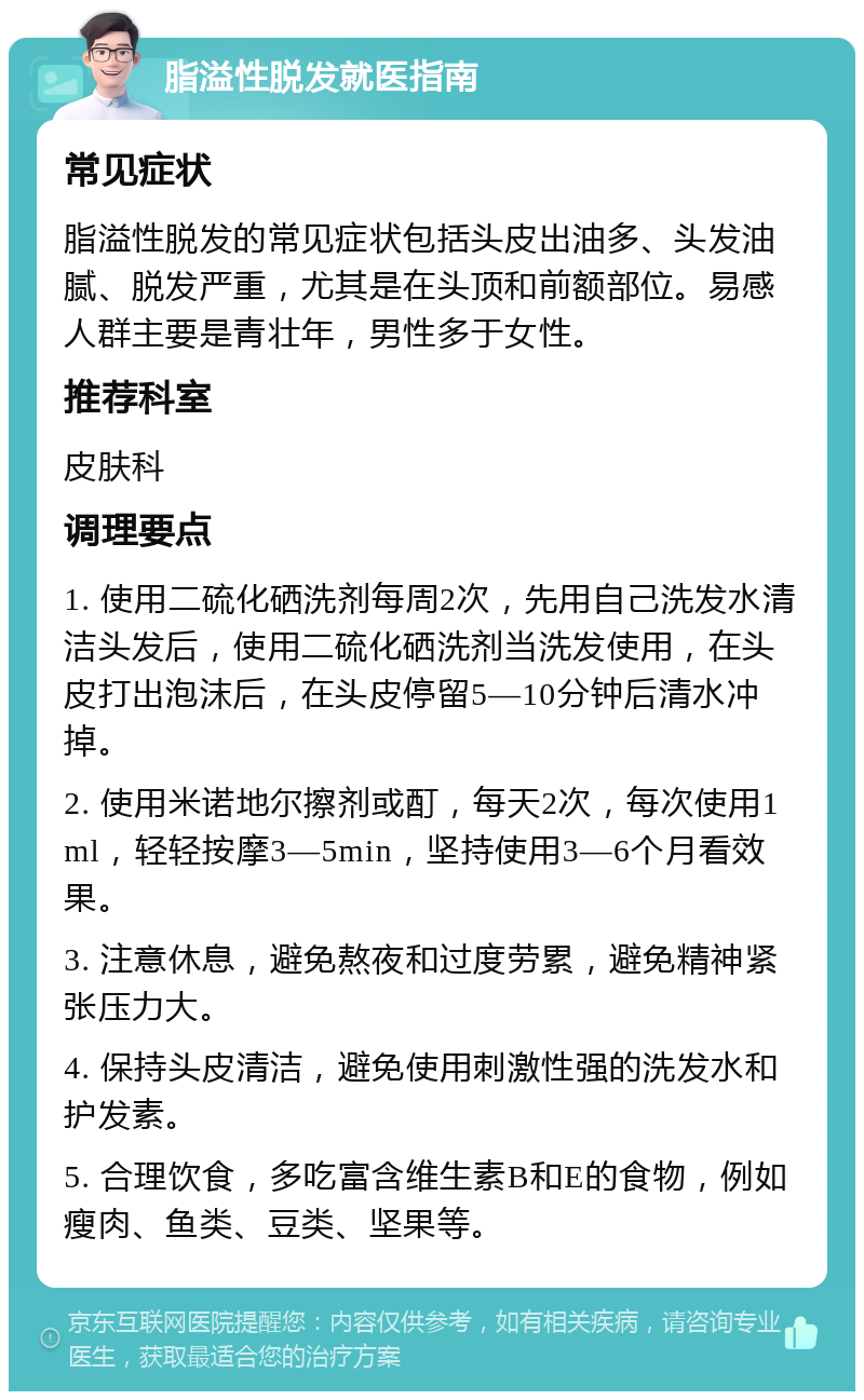 脂溢性脱发就医指南 常见症状 脂溢性脱发的常见症状包括头皮出油多、头发油腻、脱发严重，尤其是在头顶和前额部位。易感人群主要是青壮年，男性多于女性。 推荐科室 皮肤科 调理要点 1. 使用二硫化硒洗剂每周2次，先用自己洗发水清洁头发后，使用二硫化硒洗剂当洗发使用，在头皮打出泡沫后，在头皮停留5—10分钟后清水冲掉。 2. 使用米诺地尔擦剂或酊，每天2次，每次使用1ml，轻轻按摩3—5min，坚持使用3—6个月看效果。 3. 注意休息，避免熬夜和过度劳累，避免精神紧张压力大。 4. 保持头皮清洁，避免使用刺激性强的洗发水和护发素。 5. 合理饮食，多吃富含维生素B和E的食物，例如瘦肉、鱼类、豆类、坚果等。