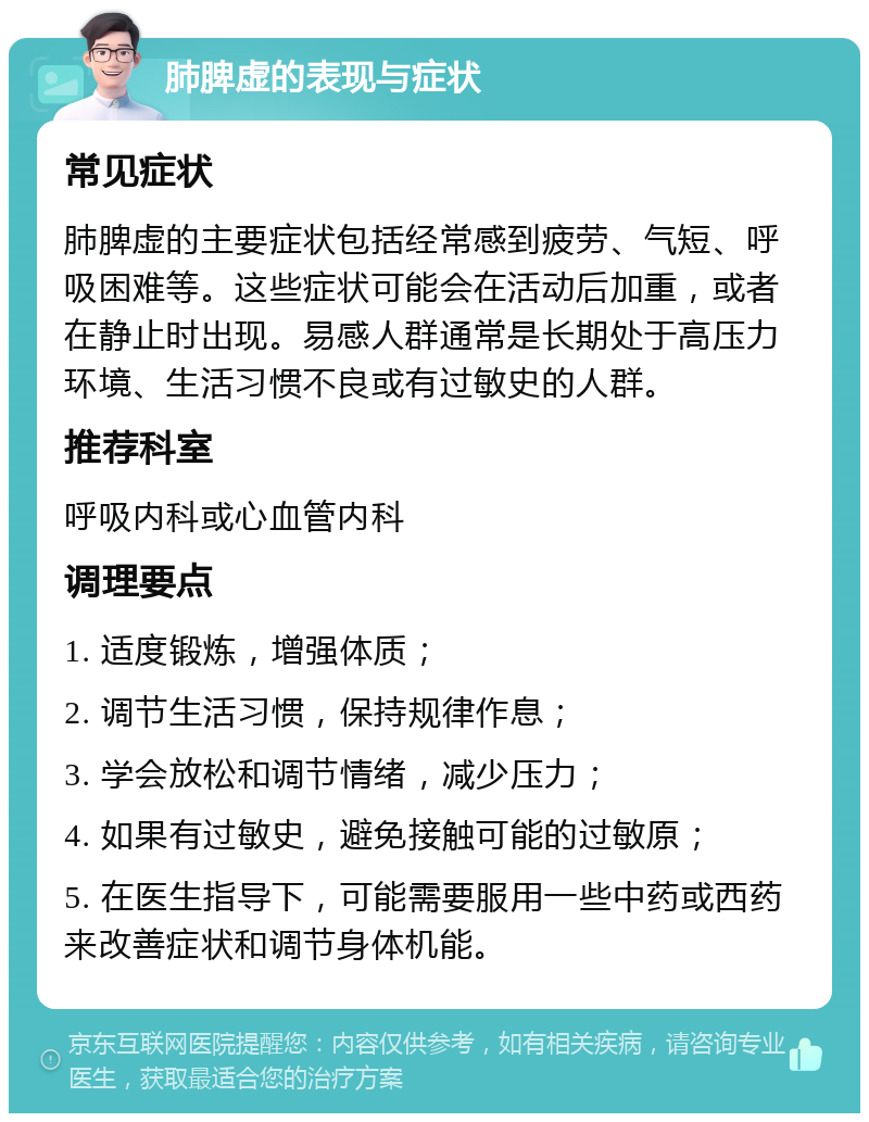 肺脾虚的表现与症状 常见症状 肺脾虚的主要症状包括经常感到疲劳、气短、呼吸困难等。这些症状可能会在活动后加重，或者在静止时出现。易感人群通常是长期处于高压力环境、生活习惯不良或有过敏史的人群。 推荐科室 呼吸内科或心血管内科 调理要点 1. 适度锻炼，增强体质； 2. 调节生活习惯，保持规律作息； 3. 学会放松和调节情绪，减少压力； 4. 如果有过敏史，避免接触可能的过敏原； 5. 在医生指导下，可能需要服用一些中药或西药来改善症状和调节身体机能。