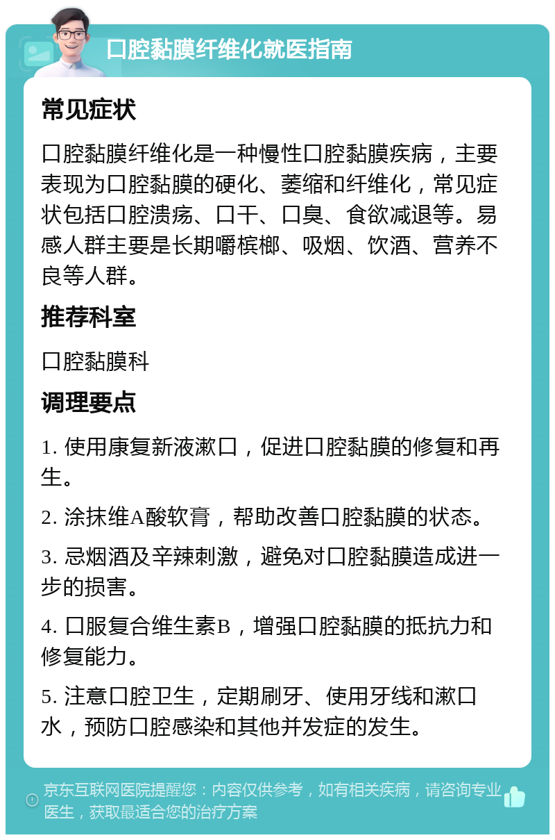 口腔黏膜纤维化就医指南 常见症状 口腔黏膜纤维化是一种慢性口腔黏膜疾病，主要表现为口腔黏膜的硬化、萎缩和纤维化，常见症状包括口腔溃疡、口干、口臭、食欲减退等。易感人群主要是长期嚼槟榔、吸烟、饮酒、营养不良等人群。 推荐科室 口腔黏膜科 调理要点 1. 使用康复新液漱口，促进口腔黏膜的修复和再生。 2. 涂抹维A酸软膏，帮助改善口腔黏膜的状态。 3. 忌烟酒及辛辣刺激，避免对口腔黏膜造成进一步的损害。 4. 口服复合维生素B，增强口腔黏膜的抵抗力和修复能力。 5. 注意口腔卫生，定期刷牙、使用牙线和漱口水，预防口腔感染和其他并发症的发生。