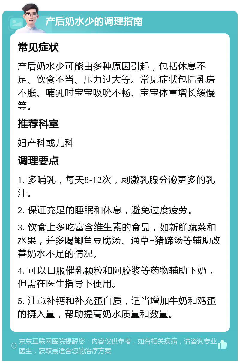 产后奶水少的调理指南 常见症状 产后奶水少可能由多种原因引起，包括休息不足、饮食不当、压力过大等。常见症状包括乳房不胀、哺乳时宝宝吸吮不畅、宝宝体重增长缓慢等。 推荐科室 妇产科或儿科 调理要点 1. 多哺乳，每天8-12次，刺激乳腺分泌更多的乳汁。 2. 保证充足的睡眠和休息，避免过度疲劳。 3. 饮食上多吃富含维生素的食品，如新鲜蔬菜和水果，并多喝鲫鱼豆腐汤、通草+猪蹄汤等辅助改善奶水不足的情况。 4. 可以口服催乳颗粒和阿胶浆等药物辅助下奶，但需在医生指导下使用。 5. 注意补钙和补充蛋白质，适当增加牛奶和鸡蛋的摄入量，帮助提高奶水质量和数量。