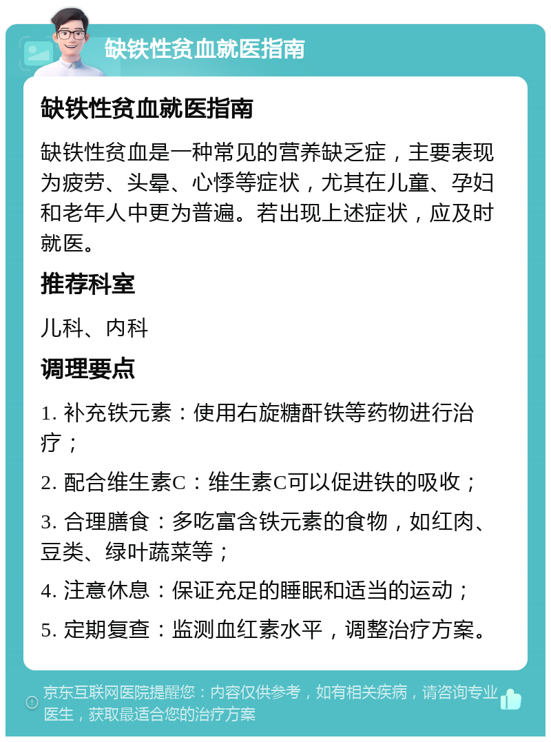 缺铁性贫血就医指南 缺铁性贫血就医指南 缺铁性贫血是一种常见的营养缺乏症，主要表现为疲劳、头晕、心悸等症状，尤其在儿童、孕妇和老年人中更为普遍。若出现上述症状，应及时就医。 推荐科室 儿科、内科 调理要点 1. 补充铁元素：使用右旋糖酐铁等药物进行治疗； 2. 配合维生素C：维生素C可以促进铁的吸收； 3. 合理膳食：多吃富含铁元素的食物，如红肉、豆类、绿叶蔬菜等； 4. 注意休息：保证充足的睡眠和适当的运动； 5. 定期复查：监测血红素水平，调整治疗方案。