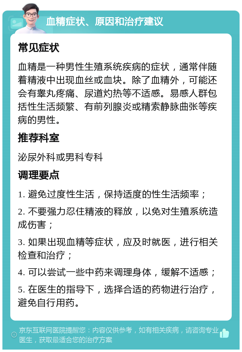 血精症状、原因和治疗建议 常见症状 血精是一种男性生殖系统疾病的症状，通常伴随着精液中出现血丝或血块。除了血精外，可能还会有睾丸疼痛、尿道灼热等不适感。易感人群包括性生活频繁、有前列腺炎或精索静脉曲张等疾病的男性。 推荐科室 泌尿外科或男科专科 调理要点 1. 避免过度性生活，保持适度的性生活频率； 2. 不要强力忍住精液的释放，以免对生殖系统造成伤害； 3. 如果出现血精等症状，应及时就医，进行相关检查和治疗； 4. 可以尝试一些中药来调理身体，缓解不适感； 5. 在医生的指导下，选择合适的药物进行治疗，避免自行用药。