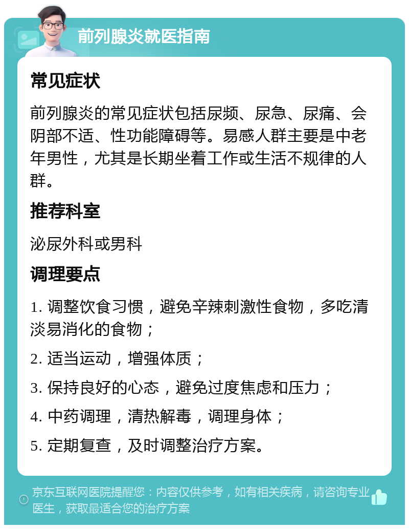 前列腺炎就医指南 常见症状 前列腺炎的常见症状包括尿频、尿急、尿痛、会阴部不适、性功能障碍等。易感人群主要是中老年男性，尤其是长期坐着工作或生活不规律的人群。 推荐科室 泌尿外科或男科 调理要点 1. 调整饮食习惯，避免辛辣刺激性食物，多吃清淡易消化的食物； 2. 适当运动，增强体质； 3. 保持良好的心态，避免过度焦虑和压力； 4. 中药调理，清热解毒，调理身体； 5. 定期复查，及时调整治疗方案。