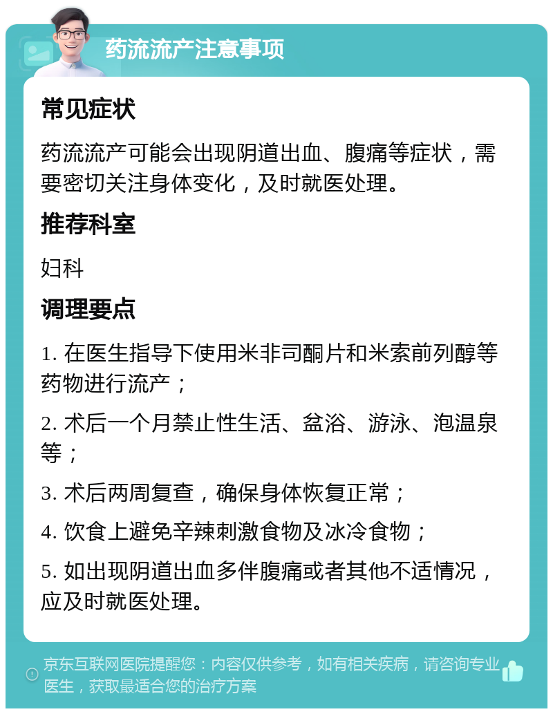 药流流产注意事项 常见症状 药流流产可能会出现阴道出血、腹痛等症状，需要密切关注身体变化，及时就医处理。 推荐科室 妇科 调理要点 1. 在医生指导下使用米非司酮片和米索前列醇等药物进行流产； 2. 术后一个月禁止性生活、盆浴、游泳、泡温泉等； 3. 术后两周复查，确保身体恢复正常； 4. 饮食上避免辛辣刺激食物及冰冷食物； 5. 如出现阴道出血多伴腹痛或者其他不适情况，应及时就医处理。