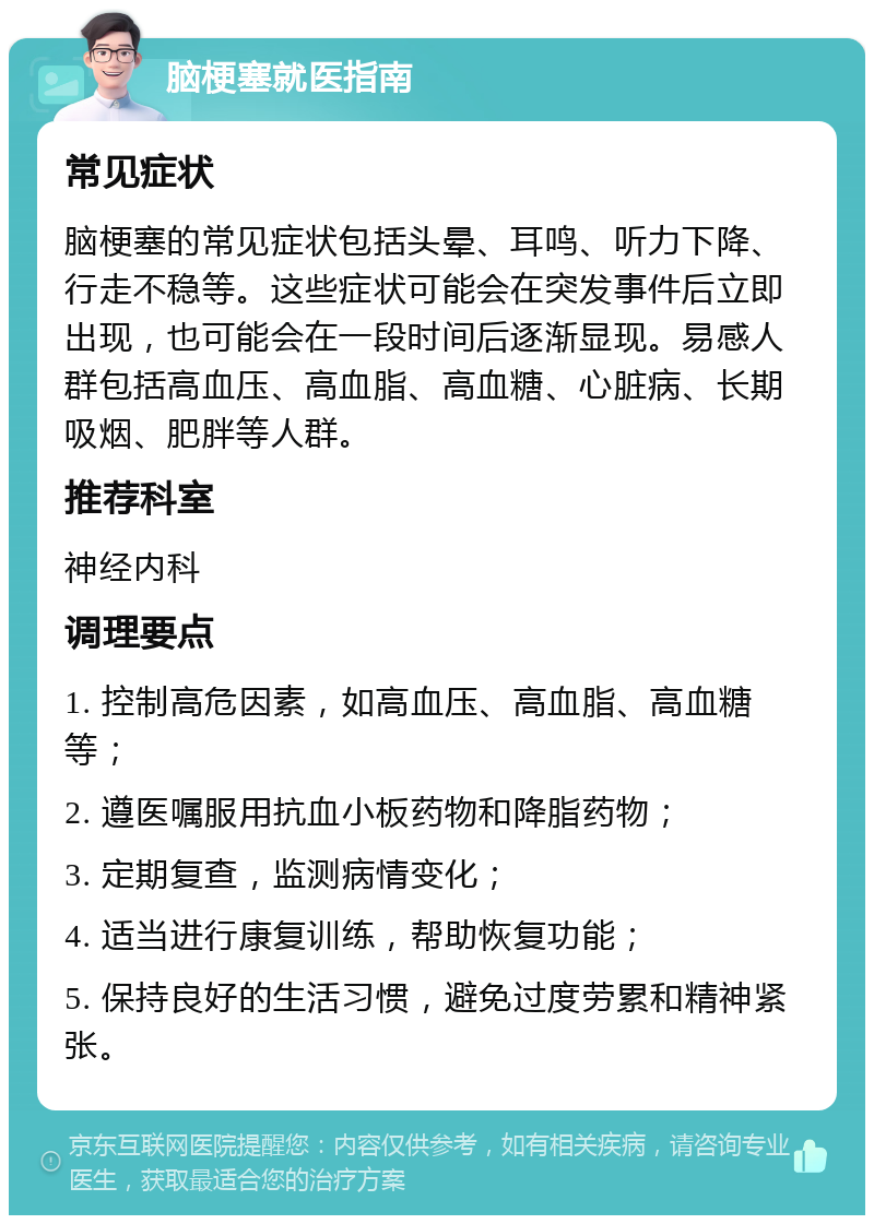 脑梗塞就医指南 常见症状 脑梗塞的常见症状包括头晕、耳鸣、听力下降、行走不稳等。这些症状可能会在突发事件后立即出现，也可能会在一段时间后逐渐显现。易感人群包括高血压、高血脂、高血糖、心脏病、长期吸烟、肥胖等人群。 推荐科室 神经内科 调理要点 1. 控制高危因素，如高血压、高血脂、高血糖等； 2. 遵医嘱服用抗血小板药物和降脂药物； 3. 定期复查，监测病情变化； 4. 适当进行康复训练，帮助恢复功能； 5. 保持良好的生活习惯，避免过度劳累和精神紧张。