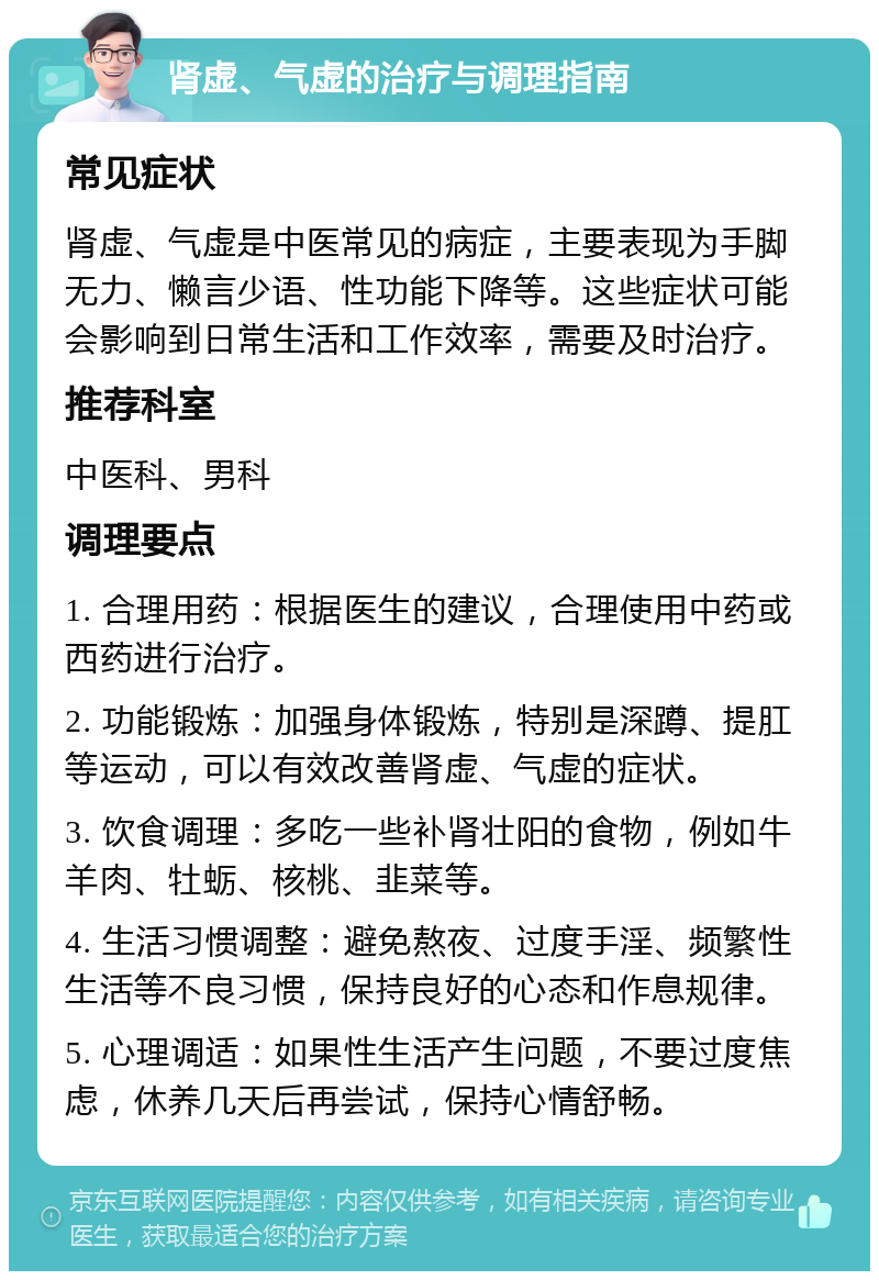 肾虚、气虚的治疗与调理指南 常见症状 肾虚、气虚是中医常见的病症，主要表现为手脚无力、懒言少语、性功能下降等。这些症状可能会影响到日常生活和工作效率，需要及时治疗。 推荐科室 中医科、男科 调理要点 1. 合理用药：根据医生的建议，合理使用中药或西药进行治疗。 2. 功能锻炼：加强身体锻炼，特别是深蹲、提肛等运动，可以有效改善肾虚、气虚的症状。 3. 饮食调理：多吃一些补肾壮阳的食物，例如牛羊肉、牡蛎、核桃、韭菜等。 4. 生活习惯调整：避免熬夜、过度手淫、频繁性生活等不良习惯，保持良好的心态和作息规律。 5. 心理调适：如果性生活产生问题，不要过度焦虑，休养几天后再尝试，保持心情舒畅。