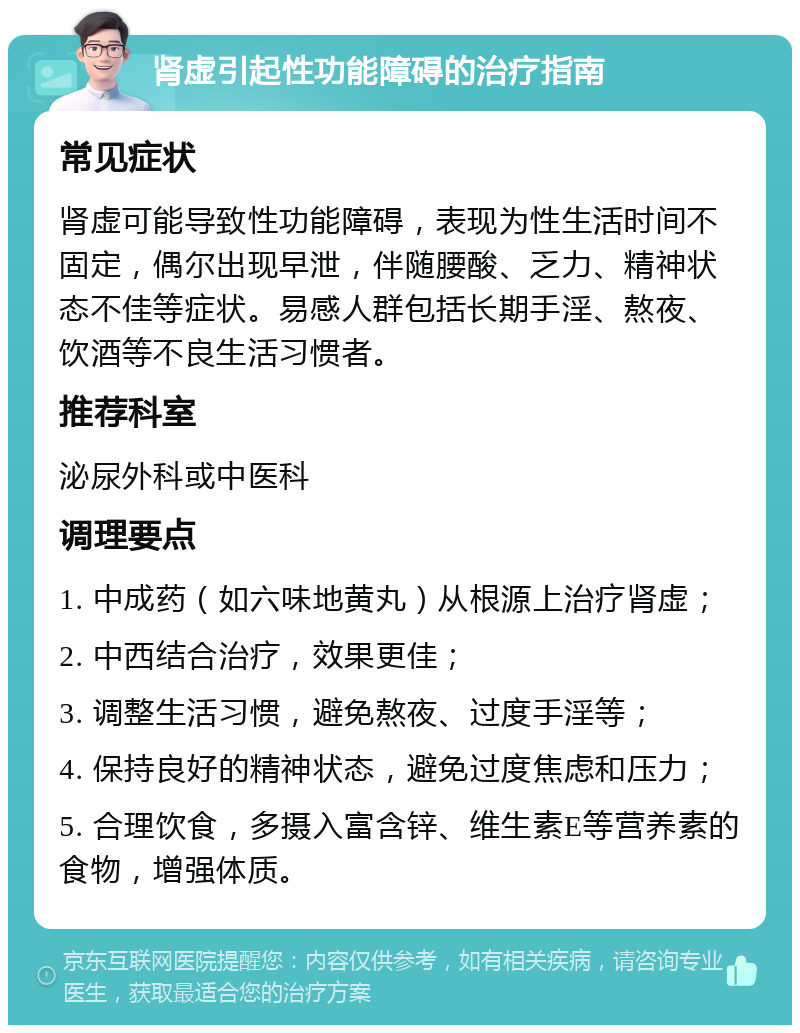 肾虚引起性功能障碍的治疗指南 常见症状 肾虚可能导致性功能障碍，表现为性生活时间不固定，偶尔出现早泄，伴随腰酸、乏力、精神状态不佳等症状。易感人群包括长期手淫、熬夜、饮酒等不良生活习惯者。 推荐科室 泌尿外科或中医科 调理要点 1. 中成药（如六味地黄丸）从根源上治疗肾虚； 2. 中西结合治疗，效果更佳； 3. 调整生活习惯，避免熬夜、过度手淫等； 4. 保持良好的精神状态，避免过度焦虑和压力； 5. 合理饮食，多摄入富含锌、维生素E等营养素的食物，增强体质。