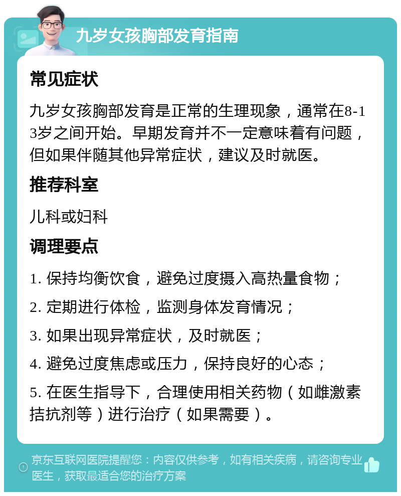 九岁女孩胸部发育指南 常见症状 九岁女孩胸部发育是正常的生理现象，通常在8-13岁之间开始。早期发育并不一定意味着有问题，但如果伴随其他异常症状，建议及时就医。 推荐科室 儿科或妇科 调理要点 1. 保持均衡饮食，避免过度摄入高热量食物； 2. 定期进行体检，监测身体发育情况； 3. 如果出现异常症状，及时就医； 4. 避免过度焦虑或压力，保持良好的心态； 5. 在医生指导下，合理使用相关药物（如雌激素拮抗剂等）进行治疗（如果需要）。